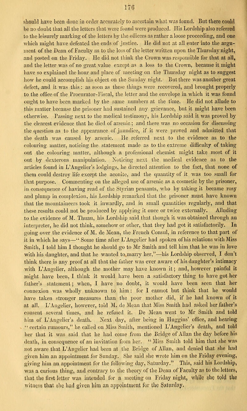 should have been done iu order accurate]}' to ascertain what was found. But there could be no doubt that all tlie letters that Avere found were produced. His Lordship also referred to the leisurely marking of the letters by the ofiicers as rather a loose proceeding, and one which might have defeated the ends of justice. He did not at all enter into the argu- ment of the Dean of Faculty as to the loss of the letter written upon the Thursday night, and posted on the Friday. He did not think the Crown was responsible for that at all, and the letter was of no great value except as a loss to the Crown, because it might liave so explained the hour and place of meeting on the Thursday night as to suggest how he could accomplish his object on the Suuday night. But there was another great defect, and it was this : as soon as these things were recovered, and brought properly to the office of the Procurator-Fiscal, the letter and the envelope in which it was found ought to have been marked by the same numbers at tlie time. He did not allude to this matter because the prisoner had sustained any grievance, but it might have been otherwise. Passing next to the medical testimony, his Lordship said it was proved by the clearest evidence that he died of arsenic; and there was no occasion for discussing the question as to the appearance of jaundice, if it were proved and admitted tliat the death was caused by arsenic. He referred next to the evidence as to the colouring matter, noticing the statement made as to the extreme difficulty of taking out the colouring matter, although a professional chemist might take most of it out by dexterous manipulation. Noticing next the medical evidence as to the articles found in L'Angelier's lodgings, he directed attention to the fact, that none of them could destroy life except the aconite, and the quantity of it was too small for that purpose. Commenting on the alleged use of arsenic as a cosmetic by the prisoner, in consequence of having read of the Styrian peasants, who by taking it became rosy and plump in complexion, his Lordship remarked that the prisoner must have known tiiat the mountaineers took it inwardly, and in small quantities regularly, and that these results could not be produced by applying it once or twice externally. Alluding to the evidence of M. Thuan, his Lordship said tliat though it Avas obtained through an interpreter, he did not think, somehow or other, that they had got it satisfactorily. In going over the evidence of M. de Mean, the French Consul, in reference to that part of it in which he says— Some time after L'Angelier had spoken of his relations with Miss Smith, I told him I thought he shoidd go to Mr Smith and tell him that he was in love with his daughter, and that he wanted to marry her,''—his Lordship observed, I don't think there is any proof at all that the father was ever aware of his daughter's intimacy with L'Angelier, although the mother may have known it; and, however painful it might have been, I think it would have been a satisfactory thing to have got her father's statement; when, I have no doubt, it would have been seen that her connexion was wholly unknown to him : lor I cannot but think that he would liave taken stronger measures than the poor mother did, if he had known of it at all. L'Aiigeher, however, told M. de Mean that Miss Smith had asked her father'.s consent several times, and he refused it. De Mean went to Mr Smith and told him of L'Angelier's death. Next day, after being in Huggins' office, and hearing  certain rumours, he cahed on Miss Smith, mentioned L'Angelier's death, and told her that it was said that he had come from the Bridge of Allan the day before his death, in consequence of an invitation from her. Miss Smith told him that she was not aware that L'Angelier had been at the Bridge of Allan, and denied that she had given him an appointment for Sunday. Site said she wrote him on the Friday evening, giving him an appointment for the following day, Saturday. This, said his Lordship, was a curious thing, and contrary to the theory of the Dean of Faculty as to the letters, that the first letter was intended for a meeting on Friday night, while she toUl the witness that ,slic had given him an appointment for the Saturday.