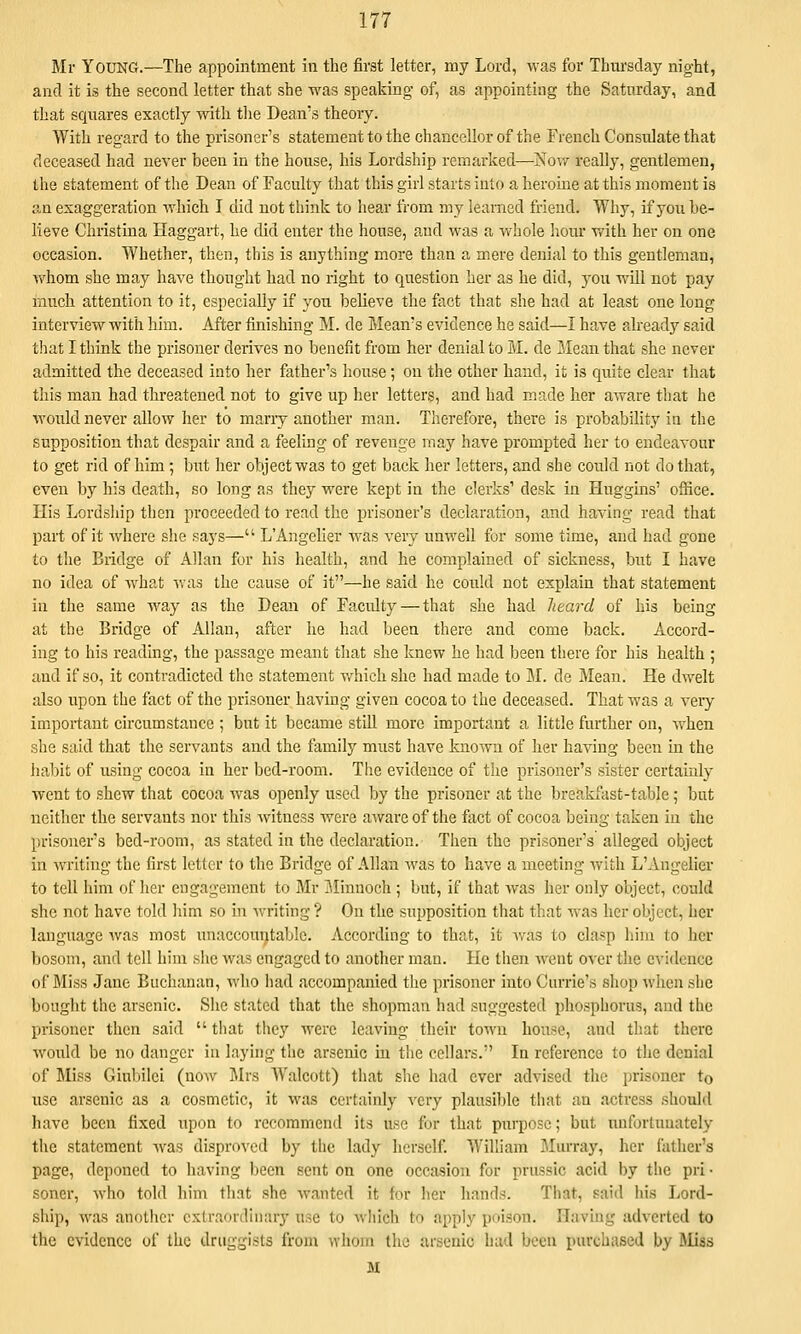 Mr Young.—The appointment in the first letter, my Lord, was for Thursday night, and it is the second letter that she was speaking of, as appointing the Saturday, and that squares exactly with the Dean's theory. With regard to the prisoner's statement to the chancellor of the French Consulate that deceased had never been in the house, his Lordship remarked—Now really, gentlemen, the statement of the Dean of Faculty that this girl starts into a herome at this moment is an exaggeration which I did not think to hear from my learned friend. Why, if you be- lieve Christina Haggart, he did enter the house, and was a whole liour with her on one occasion. Whether, then, this is anything more than a mere denial to this gentleman, whom she may have thought had no right to question her as he did, you will not pay much attention to it, especially if you believe the fact that she had at least one long interview with him. After finishing I\L de Mean's evidence he said—I have already said that I think the prisoner derives no benefit from her denial to M. de ?,Iean that she never admitted the deceased into her father's house; on the other hand, it is quite clear that this man had threatened not to give up her letters, and had made her aware that he would never allow her to marry another man. Therefore, there is probability in the supposition that despair and a feeling of revenge may have prompted her to endeavour to get rid of him; but her object was to get back her letters, and she could not do that, even by his death, so long as they were kept in the clerks' desk in Huggins' office. His Lordsliip then proceeded to read the prisoner's declaration, and having read that part of it where she says— L'Angelier was very unwell for some time, and had gone to the Bridge of Allan for his health, and he complained of sickness, but I have no idea of what was the cause of it—he said he could not explain that statement in the same way as the Dean of Faculty — that she had heard of his being at the Bridge of Allan, after he had been there and come back. Accord- ing to his reading, the passage meant that she knew he had been there for his health ; and if so, it contradicted the statement v/hich she had made to M. de Mean. He dwelt also upon the fact of the prisoner having given cocoa to the deceased. That was a veiy important circumstance ; but it became still more important a little further on, when she said that the servants and the family must have known of her having been in the liabit of using cocoa in her bed-room. The evidence of the prisoner's sister certainly went to shew that cocoa was openly used by the prisoner at the breakfast-table; but neither the servants nor this witness were aware of the fact of cocoa being taken in the prisoner's bed-room, as stated in the declaration. Then the prisoner's alleged object in writing the first letter to the Bridge of Allan was to have a meeting Avith L'Angelier to tell him of her engagement to Mr ?Jinuoch ; but, if that was her only object, could she not have told him so in writing ? On the supposition that that was her object, her language was most unaccountable. According to that, it Avas to clasp him to her bosom, and tell him she was engaged to another man. He then Avent over the CA-idcnce of Miss Jane Buchanan, Avho had accompanied the prisoner into Currie's shop Avhen she bonght the arsenic. She stated that the shopman had suggested phosphorus, and the prisoner then said  that they were leaving their town house, and that there Avould be no danger in laying the arsenic in the cellars. In reference to the denial of Jliss Ginbilei (noAv j\lrs Walcott) that she had ever advised the prisoner to use arsenic as a cosmetic, it Avas certainly very plausible that an actress should have been fixed upon to recommend its use for that purpose; but unfortunately the statement Avas disproved by the lady herself. William Mm'ray, her father's page, deponed to having been sent on one occasion for prussic acid by the pri- soner, Avho told him that she Avanted it for her hands. That, said his Lord- ship, was another extraordhiary use to Avhich to apply poison. Having adA'crted to the evidence of the druggists from whom the arsenic had been purchased by l\Iiss M