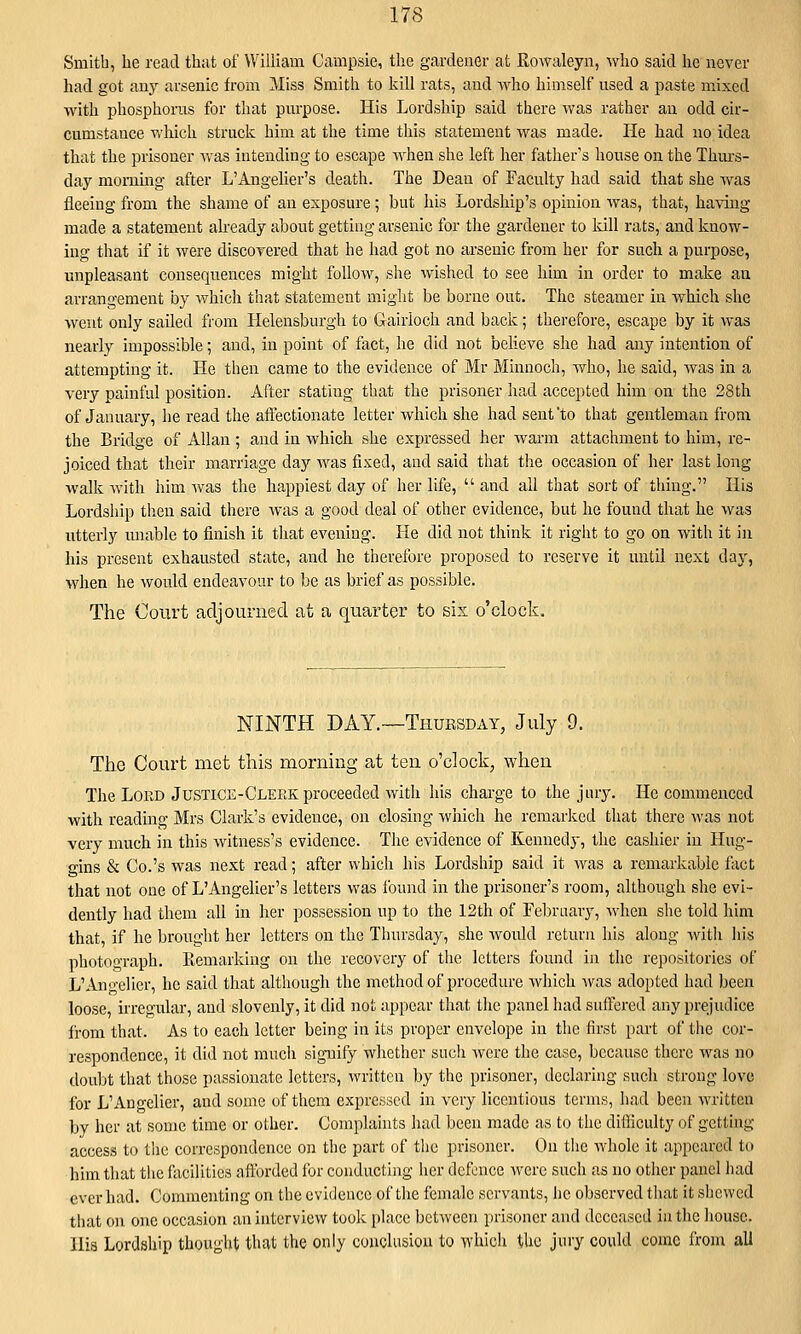 Smith, he read that of William Campsie, the gardener at Rowaleyn, who said he never had got any arsenic from Miss Smith to kill rats, and Avho himself used a paste mixed with phosphorus for that purpose. His Lordship said there was rather an odd cir- cumstance vrhich struck him at the time this statement was made. He had no idea that the prisoner was intending to escape when she left her father's house on the Thiu's- day morning after L'Angelier's death. The Dean of Faculty had said that she was fleeing from the shame of an exposure; but his Lordship's opinion was, that, having made a statement aheady about getting arsenic for the gardener to kill rats, and know- ing that if it were discovered that he had got no arsenic from her for such a purpose, unpleasant consequences might follow, she wished to see him in order to make an arrangement by which that statement might be borne out. The steamer in which she went only sailed from Helensburgh to Gairioch and back; therefore, escape by it was nearly impossible; and, in point of fact, he did not believe she had any intention of attempting it. He then came to the evidence of Mr Minnoch, who, he said, was in a very painful position. After stating that the prisoner had accepted him on the 28th of January, he read the afi'ectionate letter which she had sent'to that gentleman from the Bridge of Allan; and in which she expressed her warm attachment to him, re- joiced that their marriage day was fixed, and said that the occasion of her last long walk with him was the happiest day of her life,  and all that sort of thing. His Lordship then said there was a good deal of other evidence, but he found that he was utterly unable to finish it that evening. He did not think it right to go on with it in his present exhausted state, and he therefore proposed to reserve it until next day, when he would endeavour to be as brief as possible. The Court adjourned at a quarter to sis o'clock. NINTH DAY.-—Thursday, July 9. The Court met this morning at ten o'clock, when The Lord Justice-Clerk proceeded with his charge to the jury. He commenced with reading Mrs Clark's evidence, on closing which he remarked that there was not very much in this Avitness's evidence. The evidence of Kennedy, the cashier in Hug- gins & Co.'s was next read; after which his Lordship said it was a remarkable fact that not one of L'Angelier's letters was found in the prisoner's room, although she evi- dently had them all in her possession up to the 12th of Febrnary, when she told him that, if he brought her letters on the Thursday, she would return his along Avith his photograph. Picmarking on the recovery of the letters found in the repositories of L'Angelier, he said that although the method of procedure which was adopted had been loose, irregular, and slovenly, it did not appear that the panel had suffered any prejudice from that. As to each letter being in its proper cnvcloi^e in the first part of the cor- respondence, it did not much signify whether such were the case, because there was no doubt that those passionate letters, written by the prisoner, declaring such strong love for L'Angelier, and some of them expressed in very licentious terms, had been written by her at some time or other. Complahits had been made as to the diiliculty of getting access to the correspondence on the part of the prisoner. On the whole it appeared to him that the facilities afforded for conducting her defence were such as no other panel had ever had. Commenting on the evidence of the female servants, he observed that it shewed tl)at on one occasion an interview took place between prisoner and deceased in the house. His Lordship thouglit that the only conclusion to which the jury could come from all