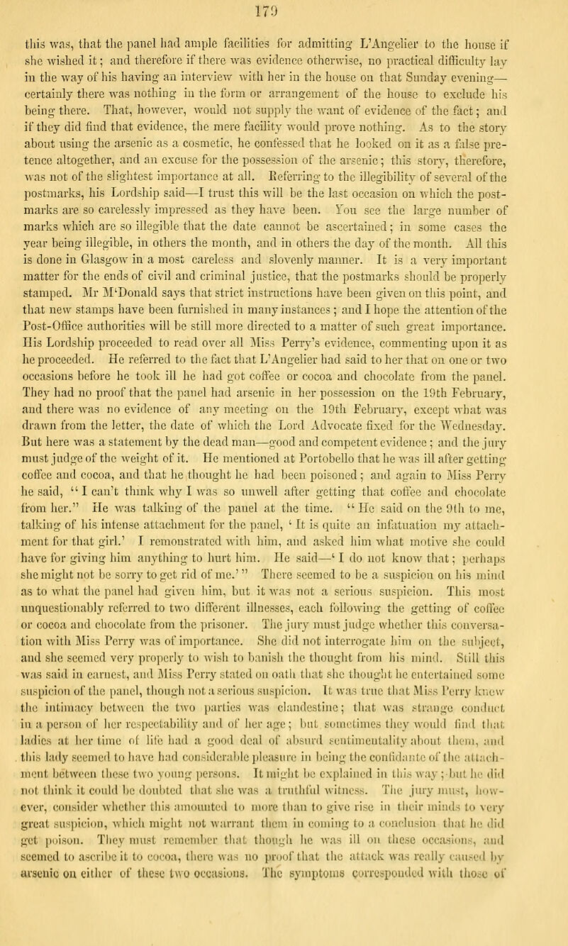 this was, that the panel Iiad ample facilities for admitting L'Angelier to the house if she wished it; and therefore if there was evidence otherwise, no practical difficulty lay in the way of his having an interview with her in the house on that Sunday evening— certainly there was nothing in tlie form or arrangement of the house to exclude his being there. That, however, would not supply the want of evidence of the fact; and if they did find that evidence, the mere flicility would prove nothing. As to the story about using the arsenic as a cosmetic, he confessed that he looked on it as a false pre- tence altogether, and an excuse for tlie possession of the arsenic; this story, therefore, Mas not of the slightest importance at all. Keferring to the illegibility of several of the postmarks, his Lordship said—I trust this will be the last occasion on which the post- marks are so carelessly impressed as they have been. You see the large number of marks wliich are so illegible that the date cannot be ascertained; in some cases the year being illegible, in others the month, and in others the day of the month. All this is done in Glasgow in a most careless and slovenly manner. It is a very important matter for the ends of civil and criminal justice, that the postmarks should be properly stamped. Mr M'Donald says that strict instructions have been given on this point, and that new stamps have been furnished in many instances ; and I hope the attention of the Post-Office authorities will be still more directed to a matter of such great importance. His Lordship proceeded to read over all Miss Pen-y's evidence, commenting upon it as he proceeded. He referred to the fact that L'Angelier had said to her that on one or two occasions before he took ill he had got coffee or cocoa and chocolate from the panel. They had no proof that the panel had arsenic in her possession on the 19th February, and there was no evidence of any meeting on the 19th February, except Avhat was drawn from the letter, the date of which the Lord Advocate fixed for tlie Wednesday. But here was a statement by the dead man—good and competent evidence ; and the jury must judge of the Aveight of it. He mentioned at Portobello that he was ill after gctting coflx!C and cocoa, and that he thought he had been poisoned ; and again to j\Iiss Perry he said,  I can't thmk why I was so unwell after getting that coffee and chocolate from her. He Avas talking of the panel at the time.  He said on the 9(h to me, talking of his intense attachment for the panel, ' It is quite an infatuation my attach- ment for that girl.' I remonstrated with him, and asked him what motive she could have for giving him anything to hurt him. He said—' I do not know that; perhaps she might not be sony to get rid of me.' There seemed to be a suspicion on his mind as to what the panel had given him, but it was not a serious suspicion. This most unquestionably referred to two different illnesses, each following the getting of coffee or cocoa and chocolate from the prisoner. The jury must judge whether this conversa- tion Avith i\Iiss Perry Avas of importance. She did not interrogate him on the subject, and she seemed very properly to Avish to banish the thought from liis mind. Still this Avas said in earnest, and JMiss Perry stated on oatii that she thought he entertained some suspicion of the panel, though not a serious suspicion. It was true that .Miss Perry kr.ow the intimacy between the two pinlics was clandestine; that Avas strange conduct in a person of her respectability and of her age ; but sometimes they Avoidd find that ladies at her time of lilc had a good deal of absurd sentimentality about them, and this lady seemed to have had considerable pleasure in being the confidante of the attach- ment between these t^vo young persons. It might be explained in this Avay ;but he did not think it could be doubted that .she Avas a truthful Avitncss. The jmy must, how- ever, consider Avhethcr this amounted to more than to give rise in their minds to very great suspicion, Avhich might not warrant them in coming to a conclusion that he did get i)oison. They must remember that though he Avas ill on these occa.sions, and seemed to ascribe it to cocoa, there was no proof that the attack Avas really caused by arsenic on either of these two oecasiona. The symptoms gorrcspoudcd with tliosc of