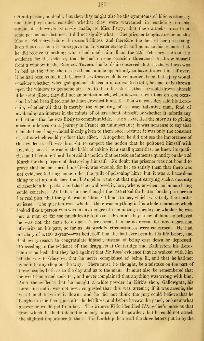 iniiiiut poison, no doubt, but then tbey might also bo the symptoms of bilious attack ; and the jury must consider whether they were warranted in confiding on his statements, however strongly made, to Sliss Perry, that these attacks arose from some poisonous substance, it did not signify Avhat. The prisoner bought arsenic on the 21st of February, before the second illness, and therefore the fiict of her possessing it on tliat occasion of course gave much greater strength and point to his remark that he did receive something which had made him ill on the 22d February. As to the evidence for the defence, that he had on one occasion threatened to throw himself from a window in the Eaiubow Tavern, his Lordship observed that, as the witness was in bed at the time, the deceased had ample opportunity to have thrown himself over, if he had been so inclined, before the witness could have interfered; and the jixry would consider whether, when going about the room in an excited state, he had only thrown open the window to get some air. As to the other stories, that he would drown himself if he were jilted, they did not amount to much, when it M-as known that on one occa- sion he had been jilted and had not drowned himself. You will consider, said his Lord- ship, whether all that is merely the vapouring of a loose, talkative man, fond of awakening an interest in the minds of others about himself, or whether it affords any indications that he was likely to commit suicide. He also treated the story as to giving arsenic to horses on a jom-ney in France as unimportant; it was nonsense to say that it made them long-winded if only given to them once, because it was only the constant use of it which could produce that effect. Altogether, he did not see the importance of this evidence. It was brought to support the notion that he poisoned himself with arsenic; but if he Avas in the habit of taking it in small quantities, he knew its quali- ties, and therefore this did not aid the notion that he took an immense quantity on the 22d March for the purpose of destroying himself. No doubt the prisoner was not bound to prove that he poisoned himself—it was enough for her to satisfy them that there was not evidence to bring home to her the guilt of poisoning him ; but it was a hazardous thing to set up in defence that L'Angelier went out that night carrying such a quantity of arsenic in his pocket, and that he swallowed it, how, where, or when, no human being coidd conceive. And therefore he thought the case stood far better for the prisoner on her real plea, that the guilt was not brought home to her, which was truly the matter at issue. The question was, whether there was anything in his whole character which looked like a person who was in any danger of committing suicide; or whether he was not a man of far too much levity to do so. From all they knew of him, he believed he was not the man to do so. There seemed to be no reason for any depression of spirits on his part, so far as his worldly circumstances were concerned. He had a salary of £100 a-year—was better oS than he had ever been in his life before, and had every reason to congratulate himself, instead of being cast down or depressed. Proceeding to the evidence of the druggists at Coatbridge and Baillieston, his Lord- ship remarked, that they had against that Mr Eoss' evidence that he walked with him all the Avay to Glasgow, that he never complained of being ill, and that he had not gone into any shop on the way. There must, he thought, be a mistake on the part of these people, both as to the day and as to the man. It nmst also be remembered that he went home and took tea, and never complained that anything was wrong with him. As to the evidence that he bought a white powder in Kirk's shop, Gallowgate, his Lordship said it was not even suggested that this was arsenic; if it was arsenic, she was bound to write it doA\ni; and he did not think the jury could believe that lie bought arsenic there, just after he left Ross, and before he saw the panel, or knew what answer he would get from her. The witness Kirk identified L'Angelier's purse as that iVom which he had taken the money to pay for the powder; but he could not attach the slightest importance to that. His Lordship then read the three letters put in by the