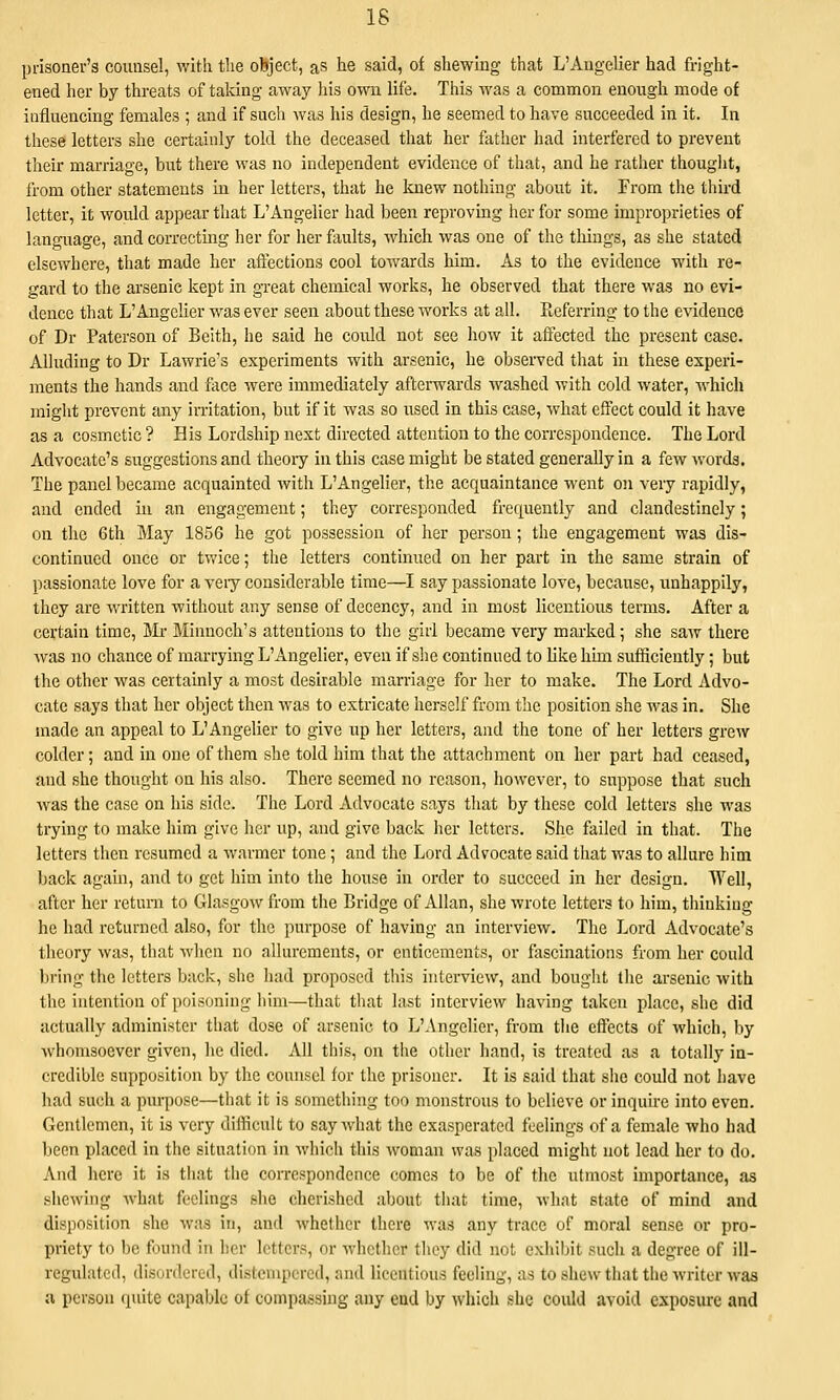 18 prisoner's counsel, with the oBject, as he said, of shewing that L'Angelier had fright- ened her by threats of taking away his own life. This was a common enough mode of influencing females ; and if such was his design, he seemed to have succeeded in it. In tliese letters she certainly told the deceased that her father had interfered to prevent their marriage, but there was no independent evidence of that, and he rather thouglit, from other statements in her letters, that he knew nothing about it. From the third letter, it would appear that L'Angelier had been reproving her for some improprieties of language, and correcting her for her faults, which was one of the things, as she stated elsewhere, that made her affections cool towards him. As to the evidence with re- gard to the arsenic kept in great chemical works, he observed that there was no evi- dence that L'Angelier was ever seen about these works at all. Preferring to the evidence of Dr Paterson of Belth, he said he could not see how it affected the present case. Alluding to Dr Lawrie's experiments with arsenic, he observed that in these experi- ments the hands and face were immediately afterwards washed with cold water, which might prevent any irritation, but if it was so used in this case, what effect could it have as a cosmetic ? His Lordship next directed attention to the correspondence. The Lord Advocate's suggestions and theoiy in this case might be stated generally in a few words. The panel became acquainted with L'Angelier, the acquaintance went on very rapidly, and ended in an engagement; they corresponded frequently and clandestinely; on the 6th May 1856 he got possession of her person; the engagement was dis- continued once or tv/ice; the letters continued on her part in the same strain of passionate love for a veiy considerable time—I say passionate love, because, unhappily, they are written without any sense of decency, and in most licentious terms. After a certain time, j\Ir Minnoch's attentions to the girl became very marked ; she saw there was no chance of marrying L'Angelier, even if she continued to like hun sufficiently; but the other was certainly a most desirable marriage for her to make. The Lord Advo- cate says that her object then was to extricate herself from the position she was in. She made an appeal to L'Angelier to give up her letters, and the tone of her letters grew colder; and in one of them she told him that the attachment on her part had ceased, and she thought on his also. There seemed no reason, however, to suppose that such Avas the case on his side. The Lord Advocate says that by these cold letters she was trying to make him give her up, and give back her letters. She failed in that. The letters then resumed a warmer tone; and the Lord Advocate said that was to allure him back again, and to get him into the house in order to succeed in her design. Well, after her return to Glasgow from the Bridge of Allan, she wrote letters to him, tiiiukiug he had returned also, for the purpose of having an interview. The Lord Advocate's theory was, that when no allurements, or enticements, or fascinations from her could bring the letters back, she had proposed this interview, and bought the arsenic with the intention of poisoning him—that that last interview having taken place, she did actually administer that dose of arsenic to L'Angelier, from the effects of which, by whomsoever given, he died. All this, on the other hand, is treated as a totally in- credible supposition by the counsel for the prisoner. It is said that she could not have jiad such a purpose—that it is something too monstrous to believe or inquire into even. Gentlemen, it is very difficult to sayAvhat the exasperated feelings of a female who had been placed in the situation in which this woman was placed might not lead her to do. And here it is that the correspondence comes to be of the utmost importance, as shewing what feelings she cherished about that time, what state of mind and disposition she was in, and whether there was any trace of moral sense or pro- priety to be found in her letters, or whether they did not exhibit such a degree of ill- regulated, disordered, distempered, and licentious feeling, as to shew that the writer was .1 person quite capable of compassing any end by which she could avoid exposure and