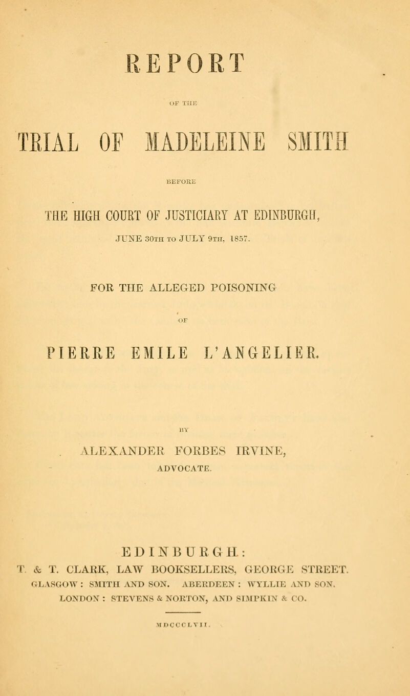 REPORT TRIAL OF MADELEINE SMITH THE HIGH COURT OF JUSTICIARY AT EDIiNBURGH, JUNE SOth to JULY 9Tir, 1857. FOR THE ALLEGED POISONING OF PIERRE EMILE L'ANGELIER. ALEXANDER FORBES IRVINE, ADVOCATE. EDIN^BURGH: r. & T. CLARK, LAW BOOKSELLERS, GEORGE STREET. GLASGOW : SMITH AND SON. ABERDEEN : WYLLIE ^VND SON. LONDON : STEVENS & NORTON, AND SLAFPIvIN & CO.