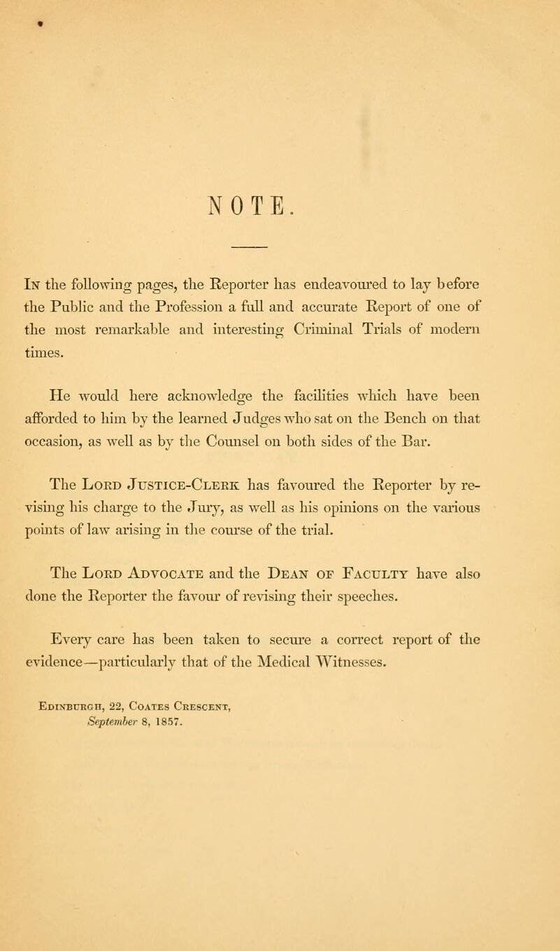 NOTE. In the following pages, the Reporter has endeavoured to lay before the Public and the Profession a full and accurate Report of one of the most remarkable and interesting Criminal Trials of modern times. He would here acknowledge the facilities which have been afforded to him by the learned Judges who sat on the Bench on that occasion, as well as by the Counsel on both sides of the Bar. The Lord Justice-Cleek has favoured the Reporter by re- vising his charge to the Jury, as well as his opinions on the various points of law arising in the course of the trial. The Lord Advocate and the Dean of Faculty have also done the Reporter the favour of re^^sing their speeches. Every care has been taken to secui'e a correct report of the evidence—particularly that of the Medical Witnesses. EdINBDEGH, 22, COATES Crescent,