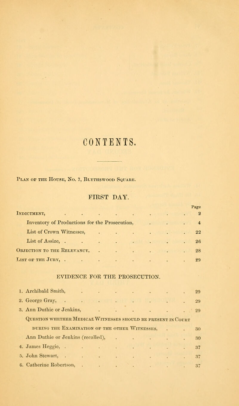 CONTENTS. Plan of the House, No. 7, Blythswood Squake. FIRST DAY. Indictment, ....... Page 2 Inventory of Productions for the Prosecution, 4 List of Crown Witnesses, ..... 22 List of Assize, ....... 26 Objection to the Kelevanct, ..... 28 List of the Jury, ....... 29 EVIDENCE FOR THE PROSECUTION. 1. Archibald Smith, ....... 29 2. George Gray, ........ 29 .3, Ann Duthie or Jenkins, ...... 29 Question wiiether Medical Witnesses should be present in Court DURING the ExjVmination of the other Witnesses. . . .30 Ann Diithie or Jenkins (recnlled), . . . . . .30 4. -Tames Heggic, ........ 37 o. John Stewart, ........ 37 G. Catherine Robertson, ....... 37