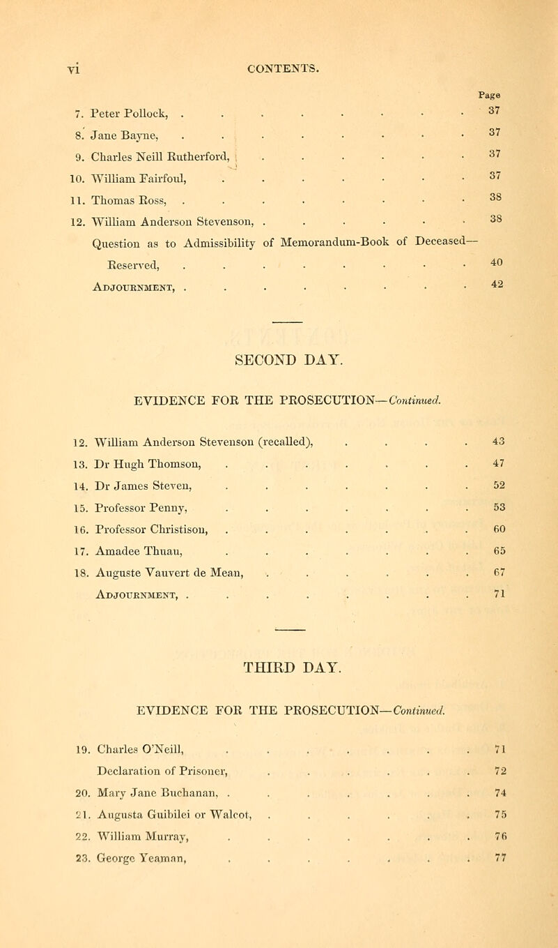 7. Peter Pollock, .....••• 8. Jane Bayne, . . . 9. Charles Neill Eutherford, ...... 10. William PairfOld, .....-• 11. Thomas Ross, .....■•• 12. William Anderson Stevenson, ....•• Question as to Admissibility of Memorandum-Book of Deceased- Keserved, ....■••• Adjouknment, .....••• Page 37 37 37 37 38 38 40 42 SECOND DAY. EVIDENCE FOR THE THOS'ECTJTIO'S—Continued. 12. William Anderson Stevenson (recalled), 13. Dr Hugh Thomson, 14. Dr James Steven, 15. Professor Penny, 16. Professor Christisou, 17. Amadee Thuau, 18. Auguste Vauvert de Mean, Adjournment, . 43 47 52 53 60 65 67 71 THIRD DAY. EVIDENCE EOR THE PROSECUTION—Conimwec/. 19. Charles O'Neill, .... 71 Declaration of Prisoner, 72 20. Mary Jane Buchanan, .... 74 '2\. Augusta Guibilei or Walcot, 75 22. William Murray, .... 76 23. George Yeaman, .... 77