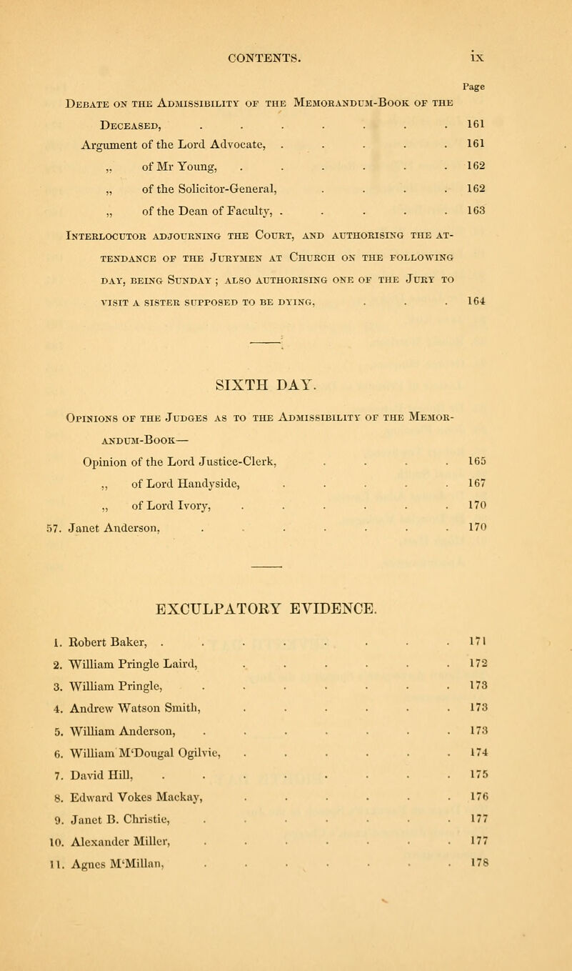 Debate on the Admissibility of the Memorandujm-Book of the Deceased, Argument of the Lord Advocate, ,. of Mr Young, „ of the Solicitor-General, „ of the Dean of Faculty, . Inteelocutok adjourning the Court, and authorising the at- tendance OP the Juryjien at Church on the following DAY, BEING Sunday ; also authorising one of the Jury to VISIT a sister supposed to be dying, Page 161 161 162 162 163 164 SIXTH DAY. Opinions of the Judges as to the Admissibility of the Memor- andum-Book— Opinion of the Lord Justice-Clerk, .... „ of Lord Ilandyside, ..... „ of Lord Ivory, ...... .57. Janet Anderson, ....... 165 167 170 170 EXCULPATORY EVIDENCE. 1. Rohert Baker, . 2. William Pringle Laird, 3. William Pringle, 4. Andrew Watson Smith, 5. William Anderson, 6. William M'Dougal Ogilvie, 7. David Hill, 8. Edward Vokes Mackay, 9. Janet B. Christie, 10. Alexander Miller, 11. Agnes M'Millan. 171 172 173 173 173 174 175 176 177 177 178