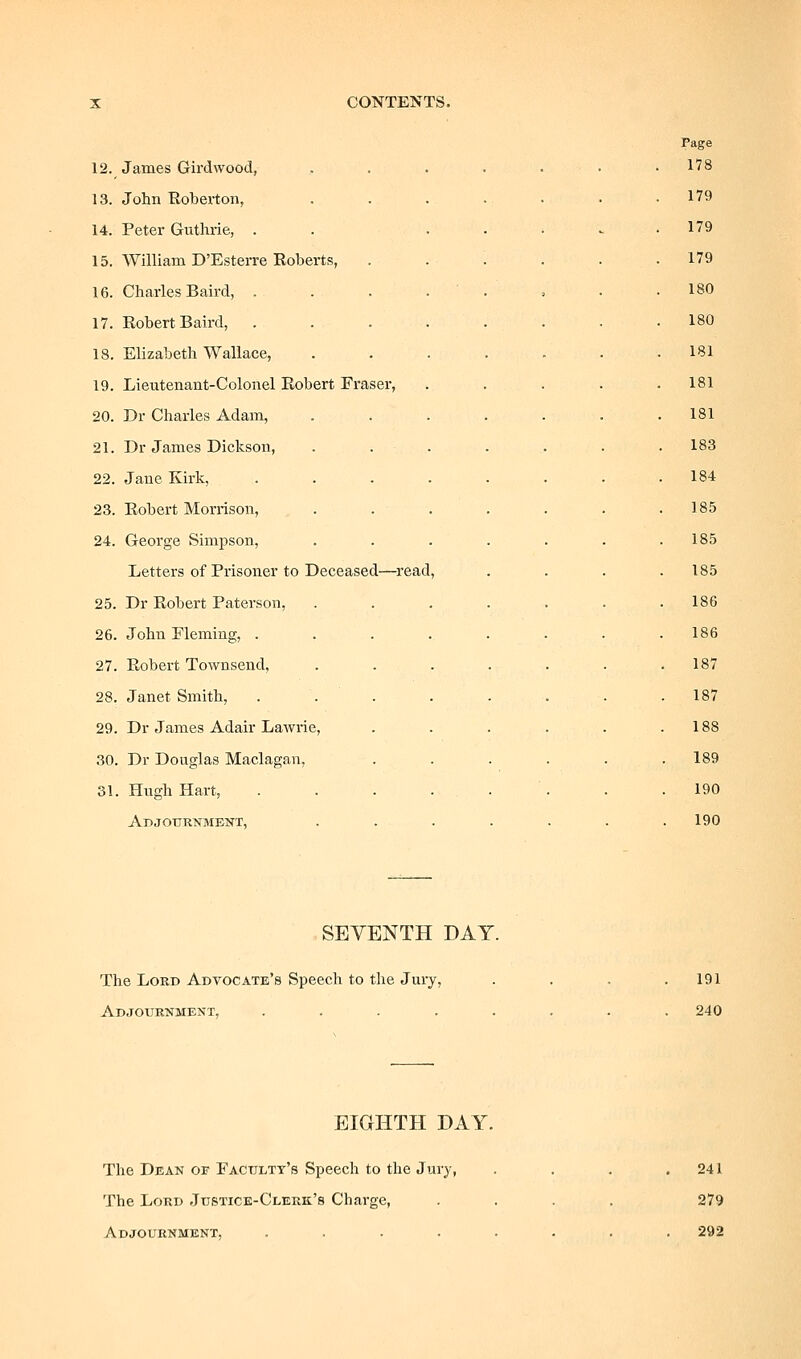 Page 12. James Girdwood, ,.....• 178 13. John Eoberton, ....... 179 14. Peter Guthrie, . . . . . ^ . 179 15. William D'Esterre Roberts, ...... 179 16. Charles Baird, . . . . . 180 17. Robert Baird, ........ 180 18. Elizabeth Wallace, ....... 181 19. Lieutenant-Colonel Robert Eraser, . . . . . 181 20. Dr Charles Adam, . . . . . . . 181 21. Dr James Dickson, . . . 183 22. Jane Kirk, ....... 184 23. Robert Morrison, ...... 185 24. Geoi'ge Simpson, ...... 185 Letters of Prisoner to Deceased—^read, 185 25. Dr Robert Paterson, ...... 186 26. John Fleming, ....... 186 27. Robert Townsend, ...... . 187 28. Janet Smith, . . . . . . . . 187 29. Dr James Adair Lawrie, ..... . 188 30. Dr Douglas Maclagan, ..... . 189 31. Hugh Hart, . . . . . 190 Abjournment, ...... 190 SEVENTH DAY. The Lord Advocate's Speech to tlie Jury, Adjournment, ..... 191 240 EIGHTH DAY, The Dean of Faculty's Speech to the Jury, The Lord Justice-Clerk's Charge, Adjournment, .... 241 279 292