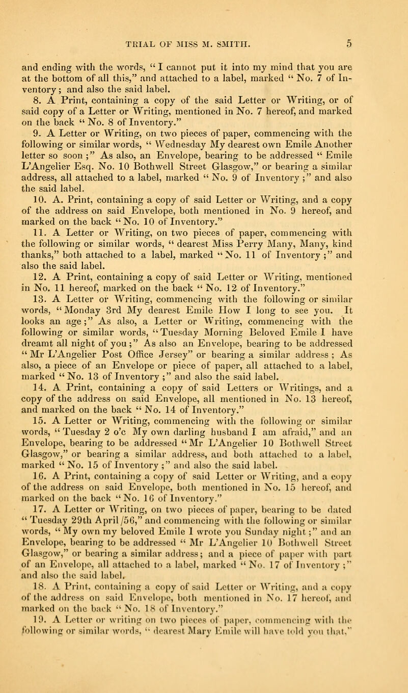 and ending with the words,  I cannot put it into my mind that you are at the bottom of all this, and attached to a label, marked  No. 7 of In- ventory ; and also the said label. 8. A Print, containing a copy of the said Letter or Writing, or of said copy of a Letter or Writing, mentioned in No. 7 hereof, and marked on the back No. 8 of Inventory. 9. A Letter or Writing, on two pieces of paper, commencing with the following or similar words,  Wednesday My dearest own Emile Another letter so soon ; As also, an Envelope, bearing to be addressed  Emile L'Angelier Esq. No. 10 Bothwell Street Glasgow, or bearing a similar address, all attached to a label, marked  No. 9 of Inventory ; and also the said label. 10. A. Print, containing a copy of said Letter or Writing, and a copy of the address on said Envelope, both mentioned in No. 9 hereof, and marked on the back No. 10 of Inventory. 11. A Letter or Writing, on two pieces of paper, commencing with the following or similar words,  dearest Miss Perry Many, Many, kind thanks, both attached to a label, marked No, 11 of Inventory ; and also the said label. 12. A Print, containing a copy of said Letter or Writing, mentioned in No. 11 hereof, marked on the back  No. 12 of Inventory. 13. A Letter or Writing, commencing with the following or similar words,  Monday 3rd My dearest Emile How I long to see you. It looks an age; As also, a Letter or Writing, commencing with the following or similar words, Tuesday Morning Beloved Emile I have dreamt all night of you; As also an Envelope, bearing to be addi'essed  Mr LAngelier Post Office Jersey or bearing a similar address ; As also, a piece of an Envelope or piece of paper, all attached to a label, marked No. 13 of Inventory ; and also the said label. 14. A Print, containing a copy of said Letters or Writings, and a copy of the address on said Envelope, all mentioned in No. 13 hereof, and marked on the back  No. 14 of Inventory. 15. A Letter or Writing, commencing with the following or similar words,  Tuesday 2 o'c My own darling husband I am afraid, and an Envelope, bearing to be addressed Mr LAngelier 10 Bothwell Street Glasgow, or bearing a similar address, and both attached to a label, marked  No. 15 of Inventory ; and also the said label. 16. A Print, containing a copy of said Letter or Writing, and a copy of the address on said Envelope, both mentioned in No. 15 hereof, and marked on the back No. 16 of Inventory. 17. A Letter or Writing, on two pieces of paper, bearing to be dated  Tuesday 29th April/56, and commencing with the following or similar words,  My own my beloved Emile I wrote you Sunday night; and an Envelope, bearing to be addressed  Mr LAngelier 10 Botlnvell Street Glasgow, or bearing a similar address; and a piece of paper with part of an Envelope, all attached to a label, marked No. 17 of Inventory ; and also the said label. 18. A Print, containing a copy of said Letter or Writing, and a copy of the address on said Envelope, both mentioned in No. 17 licrectf, and marked on the back No. IK of Inventory. 19. A Letter oi' writing on two pieces of paper, coinmciuiiig with tin- following or similar words,  tlearest Mary Emile will have told you tluit.