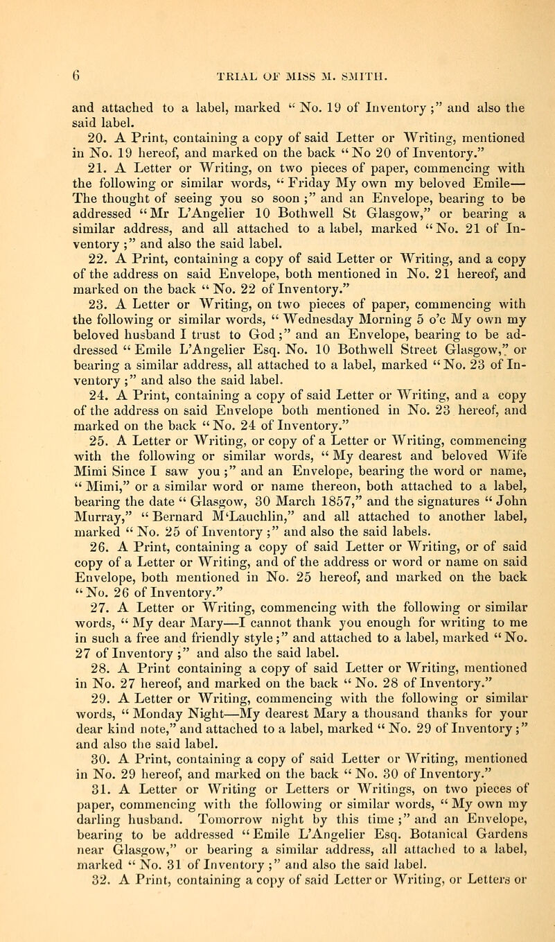 and attached to a label, marked  No. 19 of Inventory ; and also the said label. 20. A Print, containing a copy of said Letter or Writing, mentioned in No. 19 hereof, and marked on the back No 20 of Inventory. 21. A Letter or Writing, on two pieces of paper, commencing with the following or similar words,  Friday My own my beloved Emile— The thought of seeing you so soon ; and an Envelope, bearing to be addressed Mr L'Angelier 10 Bothwell St Glasgow, or bearing a similar address, and all attached to a label, marked No. 21 of In- ventory ; and also the said label. 22. A Print, containing a copy of said Letter or Writing, and a copy of the address on said Envelope, both mentioned in No. 21 hereof, and marked on the back  No. 22 of Inventory. 23. A Letter or Writing, on two pieces of paper, commencing with the following or similar words,  Wednesday Blorning 5 o'c My own my beloved husband I trust to God ; and an Envelope, bearing to be ad- dressed  Emile L'Angelier Esq. No. 10 Bothwell Street Glasgow, or bearing a similar address, all attached to a label, marked  No. 23 of In- ventory ; and also the said label, 24. A Print, containing a copy of said Letter or Writing, and a copy of the address on said Envelope both mentioned in No. 23 hereof, and marked on the back  No. 24 of Inventory. 25. A Letter or Writing, or copy of a Letter or Writing, commencing with the following or similar words,  My dearest and beloved Wife Mimi Since I saw you ; and an Envelope, bearing the word or name,  Mimi, or a similar word or name thereon, both attached to a label, bearing the date  Glasgow, 30 March 1857, and the signatures  John Murray,  Bernard M'Lauchlin, and all attached to another label, marked  No. 25 of Inventory ; and also the said labels. 26. A Print, containing a copy of said Letter or Writing, or of said copy of a Letter or Writing, and of the address or word or name on said Envelope, both mentioned in No. 25 hereof, and marked on the back No. 26 of Inventory. 27. A Letter or Writing, commencing with the following or similar words,  My dear Mary—I cannot thank you enough for writing to me in such a free and friendly style; and attached to a label, marked No. 27 of Inventory ; and also the said label. 28. A Print containing a copy of said Letter or Writing, mentioned in No. 27 hereof, and marked on the back  No. 28 of Inventory. 29. A Letter or Writing, commencing with the following or similar words,  Monday Night—My dearest Mary a thousand thanks for your dear kind note, and attached to a label, marked  No. 29 of Inventory; and also the said label. 30. A Print, containing a copy of said Letter or Writing, mentioned in No. 29 hereof, and marked on the back  No. 30 of Inventory. 31. A Letter or Writing or Letters or Writings, on two pieces of paper, commencing with the following or similar words,  My own my darling husband. Tomorrow night by this time ; and an Envelope, bearing to be addressed Emile L'Angelier Esq. Botanical Gardens near Glasgow, or beax'ing a similar address, all attached to a label, marked  No. 31 of Inventory ; and also the said label. 32. A Print, containing a copy of said Letter or Writing, or Letters or