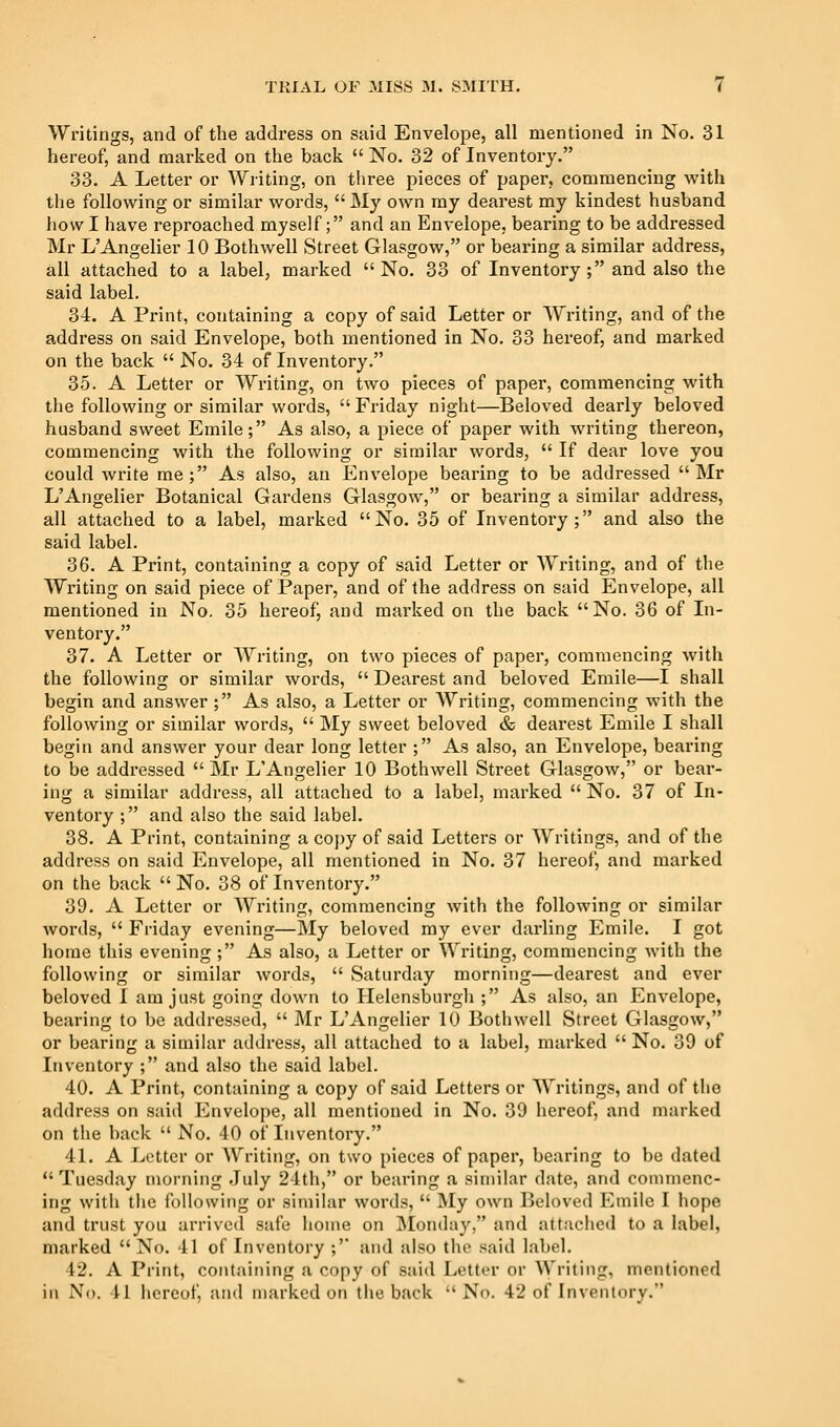 Writings, and of the address on said Envelope, all mentioned in No. 31 hereof, and marked on the back  No. 32 of Inventory. 33. A Letter or Writing, on three pieces of paper, commencing with the following or similar words,  My own ray dearest my kindest husband how I have reproached myself; and an Envelope, bearing to be addressed Mr L'Angelier 10 Bothwell Street Glasgow, or bearing a similar address, all attached to a label, marked No. 33 of Inventory; and also the said label, 34. A Print, containing a copy of said Letter or Writing, and of the address on said Envelope, both mentioned in No, 33 hereof, and marked on the back  No. 34 of Inventory. 35. A Letter or Writing, on two pieces of paper, commencing with the following or similar words,  Friday night—Beloved dearly beloved husband sweet Emile; As also, a piece of paper with writing thereon, commencing with the following or similar words,  If dear love you could wi'ite me; As also, an Envelope bearing to be addressed Mr L'Angelier Botanical Gardens Glasgow, or bearing a similar address, all attached to a label, marked No. 35 of Inventory; and also the said label. 36. A Print, containing a copy of said Letter or Writing, and of the Writing on said piece of Paper, and of the address on said Envelope, all mentioned in No. 35 hereof, and marked on the back No. 36 of In- ventory. 37. A Letter or Writing, on two pieces of paper, commencing with the following or similar words,  Dearest and beloved Emile—I shall begin and answer ; As also, a Letter or Writing, commencing with the following or similar words,  My sweet beloved & dearest Emile I shall begin and answer your dear long letter ; As also, an Envelope, bearing to be addressed  Mr LAngelier 10 Bothwell Street Glasgow, or bear- ing a similar address, all attached to a label, marked  No. 37 of In- ventory ; and also the said label. 38. A Print, containing a copy of said Letters or Writings, and of the address on said Envelope, all mentioned in No. 37 hereof, and marked on the back  No. 38 of Inventory. 39. A Letter or Writing, commencing with the following or similar words,  Friday evening—My beloved ray ever darling Emile. I got home this evening; As also, a Letter or Writing, coraraencing Avith the following or similar words,  Saturday morning—dearest and ever beloved I am just going down to Helensburgh ; As also, an Envelope, bearing to be addressed,  Mr LAngelier 10 Bothwell Street Glasgow, or bearing a similar address, all attached to a label, marked  No. 39 of Inventory ; and also the said label. 40. A Print, containing a copy of said Letters or Writings, and of the address on said Envelope, all mentioned in No. 39 hereof, and marked on the back  No. 40 of Inventory. 41. A Letter or Writing, on two pieces of paper, bearing to be dated  Tuesday morning July 24th, or bearing a similar date, and commenc- ing with tlie following or similar words,  My own Beloved Emile I hope and trust you arrived safe home on Monday, and attached to a label, marked  No. 41 of Inventory ;'* and also the said label. 42. A Print, containing a copy of said Letter or Writing, mentioned in No. 41 hereof, and marked on the back  No. 42 of Inventory.