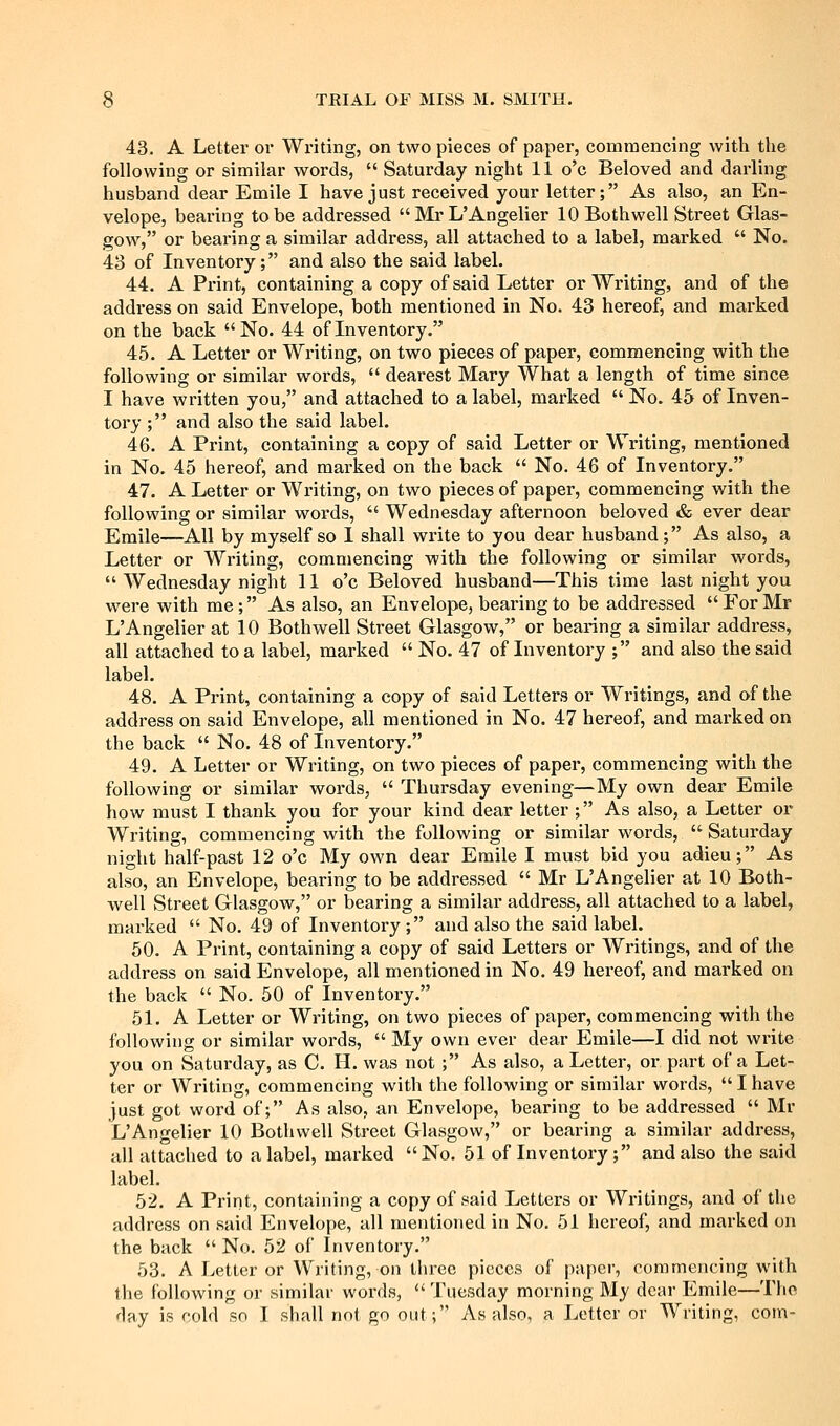 43. A Letter or Writing, on two pieces of paper, commencing with the following or similar words,  Saturday night 11 o'c Beloved and darling husband dear Emile I have just received your letter; As also, an En- velope, bearing to be addressed  Mr L'Angelier lOBothwell Street Glas- gow, or bearing a similar address, all attached to a label, marked  No. 43 of Inventory; and also the said label. 44. A Print, containing a copy of said Letter or Writing, and of the address on said Envelope, both mentioned in No. 43 hereof, and marked on the back No. 44 of Inventory. 45. A Letter or Writing, on two pieces of paper, commencing with the following or similar words,  dearest Mary What a length of time since I have written you, and attached to a label, marked No. 45 of Inven- tory ; and also the said label. 46. A Print, containing a copy of said Letter or Writing, mentioned in No. 45 hereof, and marked on the back  No, 46 of Inventory. 47. A Letter or Writing, on two pieces of paper, commencing with the following or similar words,  Wednesday afternoon beloved & ever dear Emile—All by myself so I shall write to you dear husband; As also, a Letter or Wi-iting, commencing with the following or similar words,  Wednesday night 11 o'c Beloved husband—This time last night you were with me; As also, an Envelope, bearing to be addressed  For Mr L'Angelier at 10 Bothwell Street Glasgow, or bearing a similar address, all attached to a label, marked  No. 47 of Inventory ; and also the said label. 48. A Print, containing a copy of said Letters or Writings, and of the address on said Envelope, all mentioned in No. 47 hereof, and mai'ked on the back  No. 48 of Inventory. 49. A Letter or Writing, on two pieces of paper, commencing with the following or similar words,  Thursday evening—My own dear Emile how must I thank you for your kind dear letter ; As also, a Letter or Writing, commencing with the following or similar words,  Saturday night half-past 12 o'c My own dear Emile I must bid you adieu; As also, an Envelope, bearing to be addressed  Mr L'Angelier at 10 Both- well Street Glasgow, or bearing a similar address, all attached to a label, marked  No. 49 of Inventory ; and also the said label. 50. A Print, containing a copy of said Letters or Writings, and of the address on said Envelope, all mentioned in No. 49 hereof, and marked on the back  No. 50 of Inventory. 51. A Letter or Writing, on two pieces of paper, commencing with the following or similar words,  My own ever dear Emile—I did not write you on Saturday, as C. H. was not ; As also, a Letter, or part of a Let- ter or Writing, commencing with the following or similar words, I have just got word of; As also, an Envelope, bearing to be addressed  Mr L'Angelier 10 Bothwell Street Glasgow, or bearing a similar address, all attached to a label, marked No. 51 of Inventory; and also the said label. 52. A Print, containing a copy of said Letters or Writings, and of the address on said Envelope, all mentioned in No. 51 hereof, and marked on the back  No. 52 of Inventory. 53. A Letter or Writing, on three pieces of paper, commencing with the following or similar words,  Tuesday morning My dear Emile—The day is cold so I shall not go out; As also, a Letter or Writing, com-