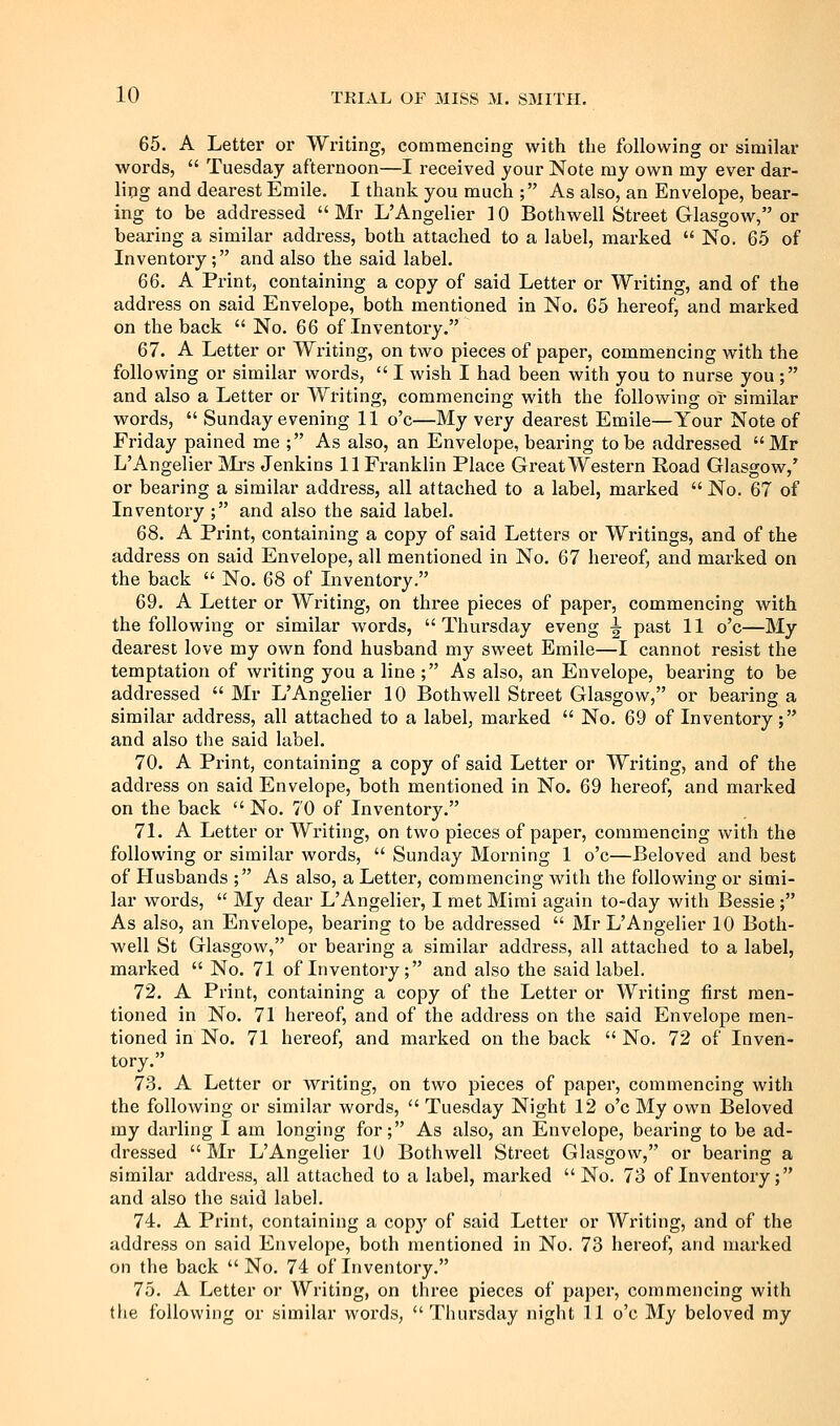 65. A Letter or Writing, commencing with the following or similar words,  Tuesday afternoon—I received your Note my own my ever dar- ling and dearest Emile. I thank you much ; As also, an Envelope, bear- ing to be addressed  Mr L'Angelier 10 Bothwell Street Glasgow, or bearing a similar address, both attached to a label, marked  No. 65 of Inventory; and also the said label. 66. A Print, containing a copy of said Letter or Writing, and of the address on said Envelope, both mentioned in No. 65 hereof, and marked on the back  No. 66 of Inventoi-y. 67. A Letter or Writing, on two pieces of paper, commencing with the following or similar words,  I wish I had been with you to nurse you ; and also a Letter or Writing, commencing with the following or similar words,  Sunday evening 11 o'c—My very dearest Emile—Your Note of Friday pained me ; As also, an Envelope, bearing to be addressed Mr L'Angelier Mrs Jenkins 11 Franklin Place Great Western Road Glasgow,' or bearing a similar address, all attached to a label, marked  No. 67 of Inventory ; and also the said label. 68. A Print, containing a copy of said Letters or Writings, and of the address on said Envelope, all mentioned in No. 67 hereof, and marked on the back  No. 68 of Inventory. 69. A Letter or Writing, on three pieces of paper, commencing with the following or similar words, Thursday eveng ^ past 11 o'c—My dearest love my own fond husband my sweet Emile—I cannot resist the temptation of writing you a line ; As also, an Envelope, bearing to be addressed  Mr L'Angelier 10 Bothwell Street Glasgow, or bearing a similar address, all attached to a label, marked  No. 69 of Inventory ; and also the said label. 70. A Print, containing a copy of said Letter or Writing, and of the address on said Envelope, both mentioned in No. 69 hereof, and marked on the back No. 70 of Inventory. 71. A Letter or Writing, on two pieces of paper, commencing with the following or similar words,  Sunday Morning 1 o'c—Beloved and best of Husbands ; As also, a Letter, commencing with the following or simi- lar words,  My dear L'Angelier, I met Mirai again to-day with Bessie ; As also, an Envelope, bearing to be addressed  Mr L'Angelier 10 Both- well St Glasgow, or bearing a similar address, all attached to a label, marked  No. 71 of Inventory; and also the said label. 72. A Print, containing a copy of the Letter or Writing first men- tioned in No. 71 hereof, and of the address on the said Envelope men- tioned in No. 71 hereof, and marked on the back  No. 72 of Inven- tory. 73. A Letter or writing, on two pieces of paper, commencing with the following or similar words,  Tuesday Night 12 o'c My own Beloved my darling I am longing for; As also, an Envelope, bearing to be ad- dressed  Mr L'Angelier 10 Bothwell Street Glasgow, or bearing a similar address, all attached to a label, marked No. 73 of Inventory; and also the said label. 74. A Print, containing a copy of said Letter or Writing, and of the address on said Envelope, both mentioned in No. 73 hereof, and marked on the back No. 74 of Inventory. 75. A Letter or Writing, on three pieces of papei', commencing with the following or similar words, Thursday night 11 o'c My beloved my