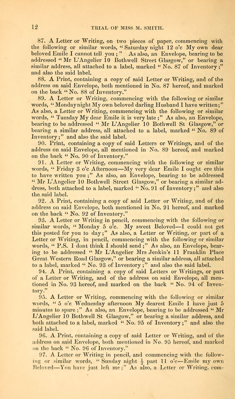 87. A Letter or Writing, on two pieces of paper, commencing with the following or similar words,  Saturday night 12 o'c My own dear beloved Emile I cannot tell you ;  As also, an Envelope, bearing to be addressed  Mr L'Angelier 10 Bothwell Street Glasgow, or bearing a similar address, all attached to a label, marked  No. 87 of Inventory; and also the said label. 88. A Print, containing a copy of said Letter or Writing, and of the address on said Envelope, both mentioned in No. 87 hereof, and marked on the back  No. 88 of Inventory. 89. A Letter or Writing, commencing with the following or similar words,  Monday night My own beloved darling Husband I have written; As also, a Letter or Writing, commencing with the following or similar words,  Tuesday My dear Emile it is very late ; As also, an Envelope, bearing to be addressed  Mr L'Angelier 10 Bothwell St Glasgow, or bearing a similar address, all attached to a label, marked  No. 89 of Inventory; and also the said label. 90. Print, containing a copy of said Letters or Writings, and of the address on said Envelope, all mentioned in No, 89 hereof, and marked on the back  No. 90 of Inventory. 91. A Letter or Writing, commencing with the following or similar words,  Friday 3 o'c Afternoon—My very dear Emile I ought ere this to have written you ; As also, an Envelope, bearing to be addressed  Mr L'Angelier 10 Bothwell Street Glasgow, or bearing a similar ad- dress, both attached to a label, marked  No. 91 of Inventory; and also the. said label. 92. A Print, containing a copy of said Letter or Writing, and of the address on said Envelope, both mentioned in No. 91 hereof, and marked on the back  No. 92 of Inventory. 93. A Letter or Writing in pencil, commencing with the following or similar words,  Monday 5 o'c. My sweet Beloved—I could not get this posted for you to day; As also, a Letter or Writing, or part of a Letter or Writing, in pencil, commencing with the following or similar words,  P.S. I dont think I should send ; As also, an Envelope, bear- ing to be addressed  Mr L'Angelier Mrs Jenkin's 11 Franklin Place Great Western Road Glasgow, or bearing a similar address, all attached to a label, marked  No. 93 of Inventory ; and also the said label. 94. A Print, containing a copy of said Letters or Writings, or part of a Letter or Writing, and of the address on said Envelope, all men- tioned in No. 93 hereof, and marked on the back  No. 94 of Inven- tory. 95. A Letter or Writing, commencing with the following or similar words,  5 o'c Wednesday afternoon My dearest Emile I have just 5 minutes to spare ; As also, an Envelope, bearing to be addressed  Mr L'Angelier 10 Bothwell St Glasgow, or bearing a similar address, and both attached to a label, marked  No. 95 of Inventory; and also the said label. 96. A Print, containing a copy of said Letter or Writing, and of the address on said Envelope, both mentioned in No- 95 hereof, and marked on the back  No. 96 of Inventory, 97. A Letter or Writing in pencil, and commencing with the follow- ing or similar words,  vSunday night ^ past 11 o'c—Emile my own Beloved—You have just loft me; As also, a Letter or Writing, com-