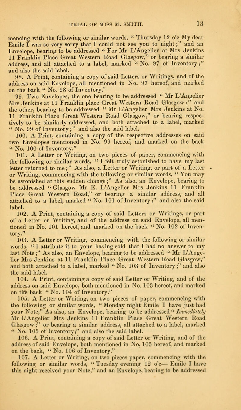 mencing with the following or similar words,  Thursday 12 o'c My dear Emile I was so very sorry that I could not see you to night; and an Envelope, bearing to be addressed  For Mr L'Angelier at Mrs Jenkins 11 Franklin Place Great Western Road Glasgow, or bearing a similar address, and all attached to a label, marked  No. 97 of Inventory; and also the said label. 98. A Print, containing a copy of said Letters or Writings, and of the address on said Envelope, all mentioned in No. 97 hereof, and marked on the back  No. 98 of Inventory. 99. Two Envelopes, the one bearing to be addressed  Mr L'Angelier Mrs Jenkins at 11 Franklin place Great Western Road Glasgow ; and the other, bearing to be addressed  Mr L'Angelier Mrs Jenkins at No. 11 Franklin Place Great Western Road Glasgow, or bearing respec- tively to be similarly addressed, and both attached to a label, marked  No. 99 of Inventory; and also the said label. 100. A Print, containing a copy of the respective addresses on said two Envelopes mentioned in No. 99 hereof, and marked on the back  No. 100 of Inventory. 101. A Letter or Writing, on two pieces of paper, commencing with the following or similar words,  I felt truly astonished to have my last letter returned to me; As also, a Letter or Writing, or part of a Letter or Writing, commencing with the following or similar words,  You may be astonished at this sudden change; As also, an Envelope, bearing to be addressed Glasgow Mr E. L'Angelier Mrs Jenkins 11 Franklin Place Great Western Road, or bearing a similar address, and all attached to a label, marked  No. 101 of Inventory; and also the said label. 102. A Print, containing a copy of said Letters or Writings, or part of a Letter or Writing, and of the address on said Envelope, all men- tioned in No. 101 hereof, and marked on the back No. 102 of Inven- tory. 103. A Letter or Writing, commencing with the following or similar words,  I attribute it to your having cold that I had no answer to ray last Note ; As also, an Envelope, bearing to be addressed  Mr L'Ange- lier Mrs Jenkins at 11 Franklin Place Great Western Road Glasgow, and both attached to a label, marked  No. 103 of Inventory; and also the said label. 104. A Print, containing a copy of said Letter or Writing, and of the address on said Envelope, both mentioned in No. 103 hereof, and marked on thfe back  No. 104 of Inventory. 105. A Letter or Writing, on two pieces of paper, commencing with the following or similar words,  Monday night Emile I have just had your Note, As also, an Envelope, bearing to be addressed  Immediateli/ Mr L'Angelier Mrs Jenkins 11 Franklin Place Great Western Road Glasgow; or bearing a similar address, all attached to a label, marked  No. 105 of Inventory; and also the said label. lOG. A Print, containing a copy of said Letter or Writing, and of the address of said Envelope, both mentioned in No, 105 hereof, and marked on the back,  No. 106 of Inventory. 107. A Letter or Writing, on two pieces paper, commencing with tlic following or similar words,  Tuesday evening 12 o'c—Emile I have this night received your Note, and an Envelope, bearing to be addressed