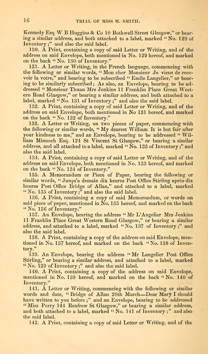 Kennedy Esq W B Huggins & Co 10 Bothwell Street Glasgow, or bear- ing a similar address, and both attached to a label, marked No. 129 of Inventory ; and also the said label. 130. A Print, containing a copy of said Letter or Writing, and of the address on said Envelope, both mentioned in No. 129 hereof, and marked on the back No. 130 of Inventory. 131. A Letter or Writing, in the French language, commencing with the following or similar words,  Mon cher Monsieur Je viens de i*ece- voir la votre, and bearing to be subscribed  Emile Langelier, or bear- ing to be similarly subscribed; As also, an Envelope, bearing to be ad- dressed  Monsieur Thuau Mrs Jenkins 11 Franklin Place Great West- ern Road Glasgow, or bearing a similar address, and both attached to a label, marked No. 131 of Inventory ; and also the said label. 132. A Print, containing a copy of said Letter or Writing, and of the address on said Envelope, both mentioned in No 131 hereof, and marked on the back No. 132 of Inventory. 133. A Letter or Writing, on two pieces of paper, commencing with the following or similar words,  My dearest William It is but fair after your kindness to me, and an Envelope, bearing to be addressed  Wil- liam Minnoch Esq. 124 St Vincent St Glasgow, or bearing a similar address, and all attached to a label, marked  No. 133 of Inventory ; and also the said label. 134. A Print, containing a copy of said Letter or Writing, and of the address on said Envelope, both mentioned in No. 133 hereof, and marked on the back No. 134 of Inventory. 135. A Memorandum or Piece of Paper, bearing the following or similar words,  Jusqu'a demain dix heures Post OflSce Stirling apres dix heures Post Office Bridge of Allan, and attached to a label, marked  No. 135 of Inventory; and also the said label. 136. A Print, containing a copy of said Memorandum, or words on said piece of paper, mentioned in No. 135 hereof, and marked on the back No. 136 of Inventory. 137. An Envelope, bearing the address  Mr L'Angelier Mrs Jenkins 11 Franklin Place Great Western Road Glasgow, or bearing a similar address, and attached to a label, marked No. 137 of Inventory ; and also the said label. 138. A Print, containing a copy of the address on said Envelope, men- tioned in No. 137 hereof, and marked on the back No. 138 of Inven- tory. 139. An Envelope, bearing the address Mr Langelier Post Office Stirling, or bearing a similar address, and attached to a label, marked  No. 139 of Inventory ; and also the said label. 140. A Print, containing a copy of the address on said Envelope, mentioned in No. 139 hereof, and marked on the back  No. 140 of Inventory. 141. A Letter or Writing, commencing with the following or similar words and date,  Bridge of Allan 20th March—Dear Mar}' I should have written to you before ; and an Envelope, bearing to be addressed Miss Perry 144 Renfrew St Glasgow, or bearing a similar address, and both attached to a label, marked  No. 141 of Inventory ; and also the said label. 142. A Print, containing a copy of said Letter or Writing, and of the