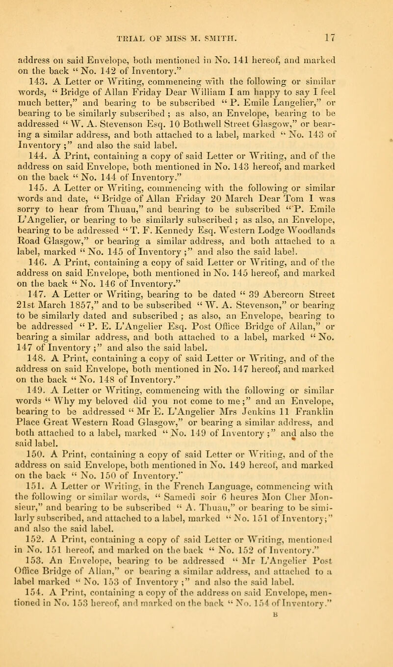 address on said Envelope, both mentioned in No. 141 hereof, and marked on the back  No. 142 of Inventory. 143. A Letter or Writing, commencing with the following or similar Avords,  Bridge of Allan Friday Dear William I am happy to say I feel much better, and bearing to be subscribed  P. Emile Langelier, or bearing to be similarly subscribed ; as also, an Envelope, bearing to be addressed  W. A. Stevenson Esq. 10 Bothwell Street Glasgow, or bear- ing a similar address, and both attached to a label, marked '' No. 143 of Inventory ; and also the said label. 144. A Pi'int, containing a copy of said Letter or Writing, and of the address on said Envelope, both mentioned in No. 143 hereof, and marked on the back  No. 144 of Inventory. 145. A Letter or Writing, commencing with the following or similar words and date,  Bridge of Allan Friday 20 March Dear Tom 1 was sorry to hear from Thuau, and bearing to be subscribed P. Emile L'Angelier, or bearing to be similarly subscribed ; as also, an Envelope, bearing to be addressed  T. F. Kennedy Esq. Western Lodge AYoodlands Road Glasgow, or bearing a similar address, and both attached to a label, marked No. 145 of Inventory ; and also the said label. 14G. A Print, containing a copy of said Letter or Writing, and of the address on said Envelope, both mentioned in No. 145 hereof, and marked on the back  No. 146 of Inventory. 147. A Letter or Writing, bearing to be dated  39 Abercorn Street 21st March 1857, and to be subscribed  W. A. Stevenson, or bearing to be similarly dated and subscribed ; as also, an Envelope, bearing to be addressed  P. E. L'Angelier Esq. Post Office Bridge of Allan, or bearing a similar address, and both attached to a label, marked  No. 147 of Inventory ; and also the said label. 148. A Print, containing a copy of said Letter or Writing, and of the address on said Envelope, both mentioned in No. 147 hereof, and marked on the back No. 148 of Inventory. 149. A Letter or Writing, commencing with the following or similar words  Why my beloved did you not come to me; and an Envelope, bearing to be addressed  Mr E. L'Angelier Mrs Jenkins 11 Franklin Place Great Western Road Glasgow, or bearing a similar address, and both attached to a label, marked  No. 149 of Inventory ; and also the said label. 150. A Print, containing a copy of said Letter or AVriting, and of the address on said Envelope, both mentioned in No. 149 hereof, and marked on the back  No. 150 of Inventory.' 151. A Letter or Writing, in the French Language, commencing with the following or similar words,  Samedi soir G heures Mon Cljer JNIon- sieur, and bearing to be subscribed  A. Tliuau, or bearing to be simi- larly subscribed, and attached to a label, marked  No. 151 of Inventory; and also the said label. 152. A Print, containing a copy of said Letter or Writing, mentioned in No. 151 hereof, and marked on the back  No. 152 of Inventory. 153. An Envelope, bearing to be addressed  Mr L'Angelier Post Office Bridge of Allan, or bearing a similar address, and attached to a label marked  No. 153 of Inventory ; and also the said label. 154. A Print, containing a copy of the address on said Envelope, men- tioned in No. 153 hereof, and marked on the back  No, 154 of Inventory. B