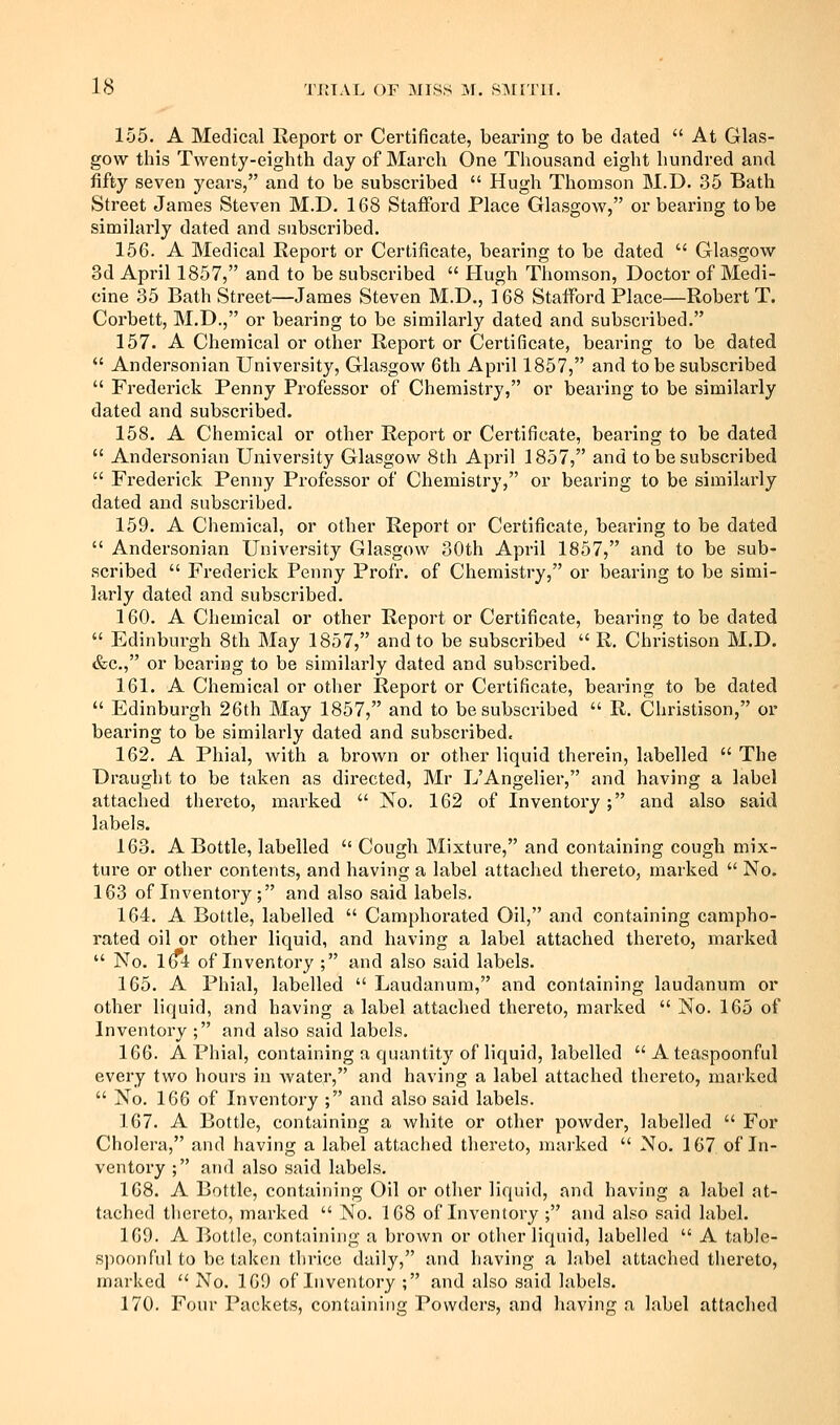 155. A Medical lleport or Certificate, bearing to be dated  At Glas- gow this Twenty-eighth day of March One Thousand eight hundred and fifty seven years, and to be subscribed  Hugh Thomson M.D. 35 Bath Street James Steven M.D. 168 Stafford Place Glasgow, or bearing to be similarly dated and subscribed. 156. A Medical Report or Certificate, bearing to be dated  Glasgow 3d April 1857, and to be subscribed  Hugh Thomson, Doctor of Medi- cine 35 Bath Street—James Steven M.D., 168 Stafford Place—Robert T. Corbett, M.D., or bearing to be similarly dated and subscribed. 157. A Chemical or other Report or Certificate, bearing to be dated  Andersonian University, Glasgow 6th April 1857, and to be subscribed  Frederick Penny Professor of Chemistry, or bearing to be similarly dated and subscribed. 158. A Chemical or other Report or Certificate, bearing to be dated  Andersonian University Glasgow 8th April 1857, and to be subscribed  Frederick Penny Professor of Chemistry, or bearing to be similarly dated and subscribed. 159. A Chemical, or other Report or Certificate, bearing to be dated  Andersonian University Glasgow 30th April 1857, and to be sub- scribed  Frederick Penny Profr. of Chemistry, or bearing to be simi- larly dated and subscribed. 160. A Chemical or other Report or Certificate, bearing to be dated  Edinburgh 8th May 1857, and to be subscribed  R. Christison M.D. &c., or bearing to be similarly dated and subscribed. 161. A Chemical or other Report or Certificate, bearing to be dated  Edinburgh 26th May 1857, and to be subscribed  R. Christison, or bearing to be similarly dated and subscribed. 162. A Phial, with a brown or other liquid therein, labelled  The Draught to be taken as directed, Mr L'Angelier, and having a label attached thereto, marked  No. 162 of Inventory ; and also said labels. 163. A Bottle, labelled  Cough Mixture, and containing cough mix- ture or other contents, and having a label attached thereto, marked  No. 163 of Inventory ; and also said labels. 164. A Bottle, labelled  Camphorated Oil, and containing campho- rated oil or other liquid, and having a label attached thereto, marked  No. I(f4 of Inventory ; and also said labels. 165. A Phial, labelled  Laudanum, and containing laudanum or other liquid, and having a label attached thereto, marked  No. 165 of Inventory ; and also said labels. 166. A Phial, containing a quantity of liquid, labelled  A teaspoonful every two hours in water, and having a label attached thereto, marked  No. 166 of Inventory ; and also said labels. 167. A Bottle, containing a white or other powder, labelled  For Cholera, and having a label attached thereto, marked  No. 167 of In- ventory ; and also said labels. 168. A Bottle, containing Oil or other liquid, and having a label at- tached tliereto, marked  No. 168 of Inventory ; and also said label. 169. A Bottle, contiiiniiig a brown or other liquid, labelled  A table- S])0()nful to betaken thrice daily, and having a label attached thereto, marked  No. 169 of Inventory ; and also said labels. 170. Four Packets, containing Powders, and having a label attached
