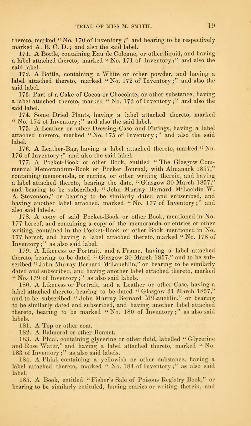 thereto, marked No. 170 of Inventory ; and beai'ing to be respectively marked A. B. C. D.; and also the said label. 171. A Bottle, containing Eau de Cologne, or other liquid, and having a label attached thereto, marked No. 171 of Inventory; and also the said label. 172. A Bottle, containing a White or other powder, and having a label attached thereto, marked No. 172 of Inventory; and also the said label. 173. Part of a Cake of Cocoa or Chocolate, or other substance, having a label attached thereto, marked No. 173 of Inventory; and also the said label. 174. Some Dried Plants, having a label attached thereto, marked  No. 174 of Inventory; and also the said label. 175. A Leather or other Dressing-Case and Fittings, having a label attached thereto, marked No. 175 of Inventory; and also the said label. 176. A Leather-Bag, having a label attached thereto, marked  No. 176 of Inventory ; and also the said label. 177. A Pocket-Book or other Book, entitled  The Glasgow Com- mercial Memorandum-Book or Pocket Journal, with Almanack 1857, containing memoranda, or entries, or other writing therein, and having a label attached thereto, bearing the date,  Glasgow 30 March 1857, and bearing to be subscribed,  John Murray Bernard M'Lachlin W. A. Stevenson, or beai-ing to be similarly dated and subscribed, and having another label attached, marked No. 177 of Inventory; and also said labels. 178. A copy of said Pocket-Book or other Book, mentioned in No. 177 hereof, and containing a copy of the memoranda or entries or other writing, contained in the Pocket-Book or other Book mentioned in No. 177 hereof, and having a label attached thereto, marked No. 178 of Inventory; as also said label. 179. A Likeness or Portrait, and a Frame, having a label attached thereto, bearing to be dated  Glasgow 30 March 1857, and to be sub- scribed John Murray Bernard M'Lauchlin, or bearing to be similarly dated and subscribed, and having another label attached thereto, marked No.- 179 of Inventory ; as also said labels. 180. A Likeness or Portrait, and a Leather or other Case, having a label attached thereto, bearing to be dated Glasgow 31 March 1857, and to be subscribed  John Murray Bernard M'Lauchlin, or bearing to be similarly dated and subscribed, and having another label attached thereto, bearing to be marked No. 180 of Inventory; as also said labels. 181. A Top or other coat. 182. A Balmoral or other Bonnet. 183. A Phial, containing glycerine or other fluid, labelled  Glycerine and liosc Water, and having a label attached thereto, marked  No. 183 of Inventory ; as also said labels. 184. A Phial, containing a yellowish or otiier substance, having a label attached thereto, marked  No. 184 of Inventory ; as also said label. 185. A Book, entitled  Fisher's Sale of Poisons Pogistry Book, or bearing to be similarly cntilulcd, iiuving entries or writing therein, and