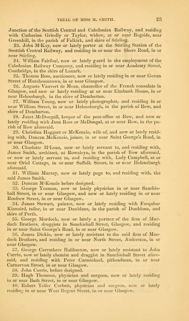 Junction of the Scottish Central and Caledonian Railway, and residing with Catherine Grindly or Taylor, widow, at or near Bogside, near Greenhill, in the parish of Falkirk, and shire of Stirling, 23. John M'Kay, now or lately porter at the Stirling ,Station of the Scottish Central Railway, and residing in or near the Shore Road, in or near Stirling. 24. William Fairfoul, now or lately guard in the employment of the Caledonian Railway Company, and residing in or near Academy Street, Coatbridge, in the shire of Lanark. 25. Thomas Ross, auctioneer, now or lately residing in or near Govan Street of Hutchesontown, in or near Glasgow. 26. Anguste Vauvert de Mean, chancellor of the French consulate in Glasgow, and now or lately residing at or near Elmbank House, in or near Helensburgii, in the shire of Dumbarton. 27. William Young, now or lately photographer, and residing in or near William Street, in or near Helensburgh, in the parish of Row, and shire of Dumbarton. 28. Janet McDougall, keeper of the post-office at Row, and now or lately residing with Jane Ross or McDougal, at or near Row, in the pa- rish of Row aforesaid. 29. Christina Haggart or McKenzie, wife of, and now^ or lately resid- ing with, Duncan McKenzie, joiner, in or near Saint George's Road, in or near Glasgow. 30. Charlotte M'Lean, now or lately servant to, and residing with, James Smith, architect, at Rowaleyn, in the parish of Row aforesaid, or now or lately servant to, and residing with. Lady Campbell, at or near Oriel Cottage, in or near Suffolk Street, in or near Helensburgh aforesaid. 31. ^V'illiam Murray, now or lately page to, and residing with, the said James Smith. 32. Duncan INI'Kenzie before designed. 33. George Yeaman, now or lately physician in or near Sauchie- hall Street, in or near Glasgow, and now or lately residing in or near Renfrew Street, in or near Glasgow. 34. James Stewart, painter, now or lately residing with Farquhar Kinnaird, tailor, in or near Dunblane, in tiie parish of Dunblane, and siiire of Perth. 35. George Murdoch, now or lately a partner of the lirm of Mur- doch Brothers, druggists in Sauchiehall Street, Glasgow, and residing in or near Saint George's Road, in or near Glasgow. 30. James Dickie, now or lately assistant to the said firm of Mur- doch Brothers, and residing in or near North Street, Anderston, in or near Glasgow. 37. George Carruthers Haliburton, now or lately assistant to John (Jurrie, now or lately chemist and druggist in Sauchiehall Street atbre- said, and residing with Peter Carraichael, pitheadman, in or near Carnarvon Street, in or near Glasgow. 38. John Currie, before designed. 39. Hugh Thomson, physician and surgeon, now or lately residing in or near Bath Street, in or near Glasgow. 40. Robert Telfer Corbett, physician and surgeon, now or lately residing in or near ^^'esl Ht-gont Street, in or near Glasgow.