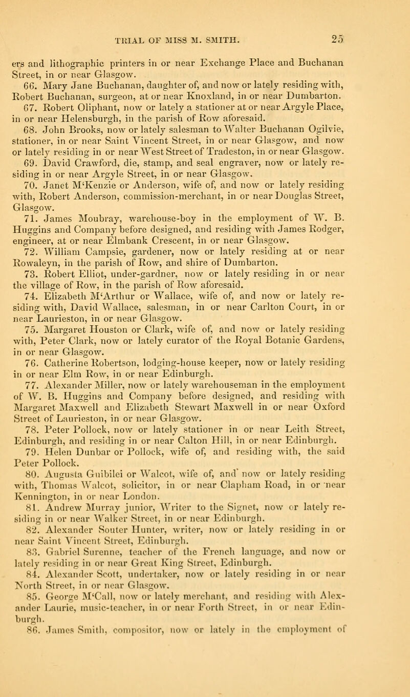 ers and lithographic printers in or near Exchange Place and Buchanan Street, in or near Glasgow. 66. Mary Jane Buchanan, daughter of, and now or lately residing with, Robert Buchanan, surgeon, at or near Knoxland, in or near Dumbarton. 67. Robert Oliphant, now or lately a stationer at or near Argyle Place, in or near Helensburgh, in the parish of Row aforesaid. 68. John Brooks, now or lately salesman to Walter Buchanan Ogilvie, stationer, in or near Saint Vincent Street, in or near Glasgow, and now or lately residing in or nearWest Street of Tradeston, in or near Glasgow. 69. David Crawford, die, stainp, and seal engraver, now or lately re- siding in or near Argyle Street, in or near Glasgow. 70. Janet M'Kenzie or Anderson, wife of, and now or lately residing with, Robert Anderson, commission-merchant, in or near Douglas Sti'eet, Glasgow. 71. James Moubray, warehouse-boy in the employment of W. B. Huggins and Company before designed, and residing with James Rodger, engineer, at or near Elmbank Crescent, in or near Glasgow. 72. William Campsie, gardener, now or lately residing at or near Rowaleyn, in the parish of Row, and shire of Dumbarton. 73. Robert Elliot, under-gardner, now or lately residing in or near the village of Row, in the parish of Row aforesaid. 74. Elizabeth MArthur or Wallace, wife of, and now or lately re- siding with, David Wallace, salesman, in or near Carlton Court, in or near Laurieston, in or near Glasgow. 75. Margaret Houston or Clark, wife of, and now or lately residing with, Peter Clark, now or lately curator of the Royal Botanic Gardens, in or near Glasgow. 76. Catherine Robertson, lodging-house keeper, now or lately residing in or near Elm Row, in or near Edinburgh. 77. Alexander Miller, now or lately warehouseman in the employment of W. B. Huggins and Company before designed, and residing with Margaret Maxwell and Elizabeth Stewart Maxwell in or near Oxford Street of Laurieston, in or near Glasgow. 78. Peter Pollock, now or lately stationer in or near Leith Street, Edinburgh, and residing in or near Calton Hill, in or near Edinburgh. 79. Helen Dunbar or Pollock, wife of, and residing with, the .said Peter Pollock. 80. Augusta Guibilei or Walcot, wife of, and' now or lately residing with, Thomas Walcot, solicitor, in or near Clapliam Road, in or near Kennington, in or near London. 8L Andrew Murray junior. Writer to the Signet, now or lately re- siding in or near Walker Street, in or near Edinburgh. 82. Alexander Soutcr Hunter, writer, now or lately residing in or near Saint Vincent Street, Edinburgh. 83. Gabriel Surenne, teacher of the French language, and now or lately residing in or near Great King Street, Edinburgh. 84. Alexander Scott, undertaker, now or lately residing in or near North Street, in or near Glasgow. 85. George M'Call, now or lately merchant, and residing with Alex- ander Laurie, music-teacher, in or near Forth Street, in or near Edin- burgh. 86. .Tames Smitii, coniposi((jr, now or lately in the employment of