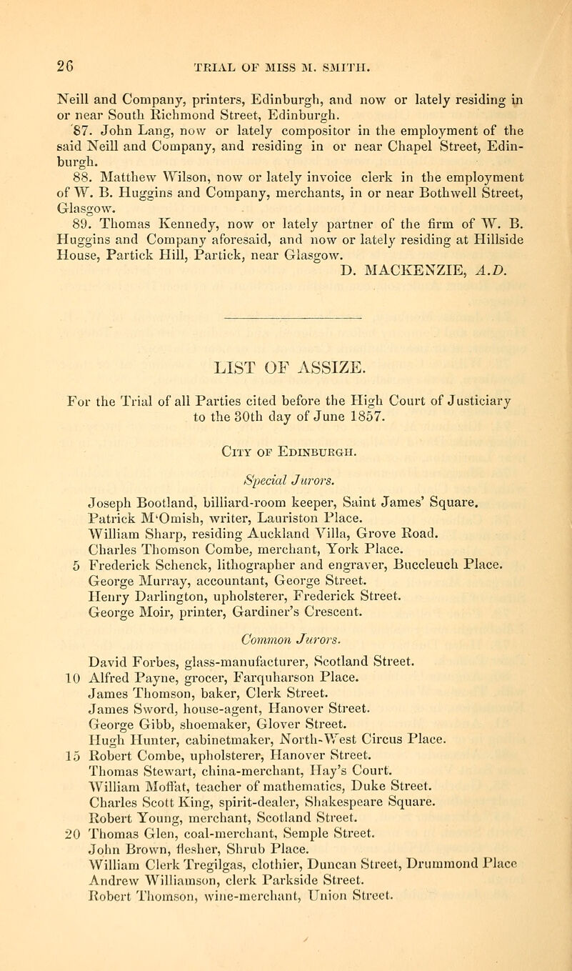 Neill and Company, printers, Edinburgh, and now or lately residing in or near South Richmond Street, Edinburgh. 87. John Lang, now or lately compositor in the employment of the said Neill and Company, and residing in or near Chapel Street, Edin- burgh. 88. Matthew Wilson, now or lately invoice clerk in the employment of W. B. Huggins and Company, merchants, in or near Bothwell Street, Glasgow. 89. Thomas Kennedy, now or lately partner of the firm of W. B. Huggins and Company aforesaid, and now or lately residing at Hillside House, Partick Hill, Partick, near Glasgow. D. MACKENZIE, A.D. LIST OF ASSIZE. For the Trial of all Parties cited before the High Court of Justiciary to the 30th day of June 1857. Cut of Edinburgh. Special Jurors. Joseph Bootland, billiard-room keeper, Saint James' Square. Patrick M'Omish, writer, Lauriston Place. William Sharp, residing Auckland Villa, Grove Road. Charles Thomson Combe, merchant, York Place. 5 Frederick Schenck, lithographer and engraver, Buccleuch Place. George Murray, accountant, George Street. Henry Darlington, upholsterer, Frederick Street. George Moir, printer, Gardiner's Crescent. Common Jurors. David Forbes, glass-manufacturer, Scotland Street. 10 Alfred Payne, grocer, Farquharson Place. James Thomson, baker, Clerk Street. James Sword, house-agent, Hanover Street. George Gibb, shoemaker, Glover Street. Hugh Hunter, cabinetmaker. North-West Circus Place. 15 Robert Combe, upholsterer, Hanover Street. Thomas Stewart, china-merchant. Hay's Court. William Moffat, teacher of mathematics, Duke Street. Charles Scott King, spirit-dealer, Shakespeare Square. Robert Young, merchant, Scotland Street. 20 Thomas Glen, coal-merchant, Semple Street. John Brown, fiesher. Shrub Place. William Clerk Tregilgas, clothier, Duncan Street, Driimraond Place Andrew Williamson, clerk Parkside Street. Robert Thomson, wine-merchant. Union Street.