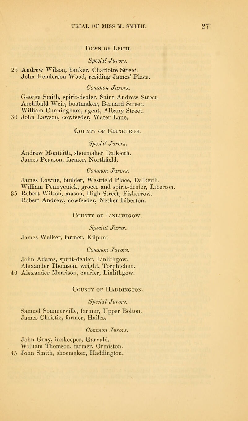 Town of Leith. Special Jurors. 25 Andrew Wilson, banker, Charlotte Street. John Henderson Wood, residing James' Place. Common Jurors. George Smith, spirit-dealer, Saint Andrew Street. Archibald Weii', bootmaker, Bernard Street. William Cunningham, agent, Albany Street. 30 John Lawson, cowfeeder. Water Lane. County of Edinburgh. Special Jurors. Andrew Monteith, shoemaker Dalkeith. James Pearson, farmer, Northfield. Common Jurors. James Lowrie, builder, Westfield Place, Dalkeith. William Pennycuick, grocer and spirit-dealer, Liberton. 35 Robert Wilson, mason. High Street, Fisherrow. Robert Andrew, cowfeeder. Nether Liberton. County of Linlithgow. Special Juror. James Walker, farmer, Kilpunt. Common Jurors. John Adams, spirit-dealer, Linlithgow. Alexander Thomson, wright, Torphichen. 40 Alexander Morrison, currier, Linlithgow. County of Haddington. Special Jurors. Samuel Sommerville, farmer. Upper Bolton. James Christie, farmer, Hailes. Common Jurors. John Gray, innkeeper, Garvald. William Thomson, farmer, Ormiston. 45 John Smith, shoemaker, Haddington.