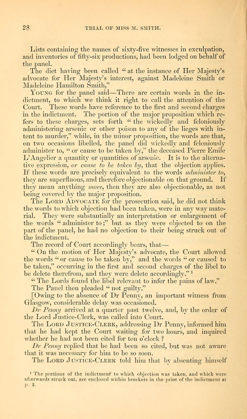 Lists containing the names of sixty-five witnesses in exculpation, and inventories of fifty-six productions, had been lodged on behalf of the panel. The diet having been called  at the instance of Her Majesty's advocate for Her Majesty's interest, against Madeleine Smith or Madeleine Hamilton Smith, Young for the panel said—There are certain words in the in- dictment, to which we think it right to call the attention of the Court. These words have reference to the first and second charges in the indictment. The portion of the major proposition which re- fers to these charges, sets forth  the wickedly and feloniously administering arsenic or other poison to any of the lieges with in- tent to murder, while, in the minor proposition, the words are that, on two occasions libelled, the panel did wickedly and feloniously administer to,  or cause to be taken by, the deceased Pierre Emile L'Angelier a quantity or quantities of arsenic. It is to the alterna- tive expression, or cause to be taken by^ that the objection applies. If these words are precisely equivalent to the words administer to, they are superfluous, and therefore objectionable on that ground. If they mean anything more, then they are also objectionable, as not being covered by the major proposition. The Lord Advocate for the prosecution said, he did not think the words to which objection had been taken, were in any way mate- rial. They were substantially an interpretation or enlargement of the words  administer to; but as they were objected to on the part of the panel, he had no objection to their being struck out of the indictment. The record of Court accordingly bears, that—  On the motion of Her Majesty's advocate, the Court allowed the words  or cause to be taken by, and the words  or caused to be taken, occurring in the first and second charges of the libel to be delete therefrom, and they were delete accordingly. ^  The Lords found the libel relevant to infer the pains of law. The Panel then pleaded  not guilty. [Owing to the absence of Dr Penny, an important witness ft'om Glasgow, considerable delay was occasioned. Dr Penny arrived at a quarter past twelve, and, by the order of the Lord Justice-Clerk, was called into Court. The Lord Justice-Clerk, addressing Dr Penny, informed him tliat he had kept the Court waiting for two hours, and inquired whether he had not been cited for ten o'clock ? Dr Penny replied that he had been so cited, but was not aware that it was necessary for him to be so soon. The Lord Justice-Clerk told him that by absenting himself 1 The portions of the indictment to which ohjection was taken, and which wore afterwards struck out, are enclosed within brackets in the print of the indictment at