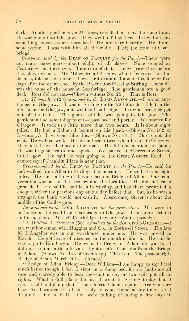 dark. Another gentleman, a Mr Eoss, travelled also by the same train. He was going into Glasgow. They went off together. I saw him get something to eat—some roast-beef. He ate very heartily. He drank some pointer. I was with him all the while. I left the train at Coat- bridge. Cross-examined hj the Dean of Faculty for the Panel.—There were not many passengers—abont eight, of all classes. None stopped at Coatbridge but these two. I am sure of that. 1 never saw Ross before that day, or since. Mr Miller from Glasgow, who is engaged for the defence, told me his name. I was first examined about this, four or five days after the occurrence, by the Procurator-Fiscal at Stirling. Donald's was the name of the house at Coatbridge. The gentleman ate a good deal. Ross did not eat.—(Shown witness No. 25.) That is Ross. 11. Thomas Ross (25) examined hy the Lord Advocate.—I am an auc- tioneer in Glasgow. I was in Stirling on the 22d March. I left in the afternoon for Glasgow, and went to Coatbridge. I saw a foreigner get out of the train. The guard said he was going to Glasgow. The gentleman had something to eat—roast beef and porter. We started for Glasgow. It took us a little more than two hours. It is about eight miles. He had a Balmoral bonnet on his head.—(Shown No. 182 of Inventory.) It was one like this.—(Shown No. 181.) This is not the coat. He walked well. He did not seem tired when he got to Glasgow. He smoked several times on the road. He did not mention his name. He was in good health a,nd spirits. We parted at Abercromby Street, in Glasgow. He said he was going to the Great Western Road. I cannot say if Franklin Place is near that. Cross-examined hy the Dean of Faculty for the Panel.—He said he had walked from Alloa to Stirling that morning. He said it was eight miles. He said nothing of having been at Bridge of Allan. Our con- versation was as to the scenery and the localities. He did not eat a great deal. He said he had been in Stirling, and had there presented a cheque, either the previous day or the day before that; but, as he was a stranger, the bank would not cash it. Abercromby Street is about the middle of the Gallowgate. Re-examined by the Lord Advocate for the prosecution.—We were in no house on the road from Coatbridge to Glasgow. I am quite certain; and in no shop. We left Coatbridge at twenty minutes past five. 12. William A. Stevenson (58), examined hy the Solicitor-General.—I ana warehouseman with Huggins and Co., in Bothwell Street. The late M. LAngelier was in our warehouse, under me. He was unwell in March. He got leave of absence in the month of March. He said he was to go to Edinburgh. He went to Bi'idge of Allan afterwards. I did not see him in the interval. I got a letter from him from the Bridge of Allan.—(Shown No. 143 of inventory.) This is it. The post-mark is Bridge of Allan, March 20th. (Reads,)  Bridge of Allan, Friday.—Dear William—I am happy to say I feel nmch better though I fear I slept in a damp bed, for my limbs are all sore and scarcely able to bear me—but a day or two will put all to rights. What a dull place this is. I went to Stirling to-day but it was so cold and damp that I soon hurried home again. Are you very busy Am I wanted if so I am ready to come home at any time. Just drop me n lino at P. O. You were talking of taking a few days to