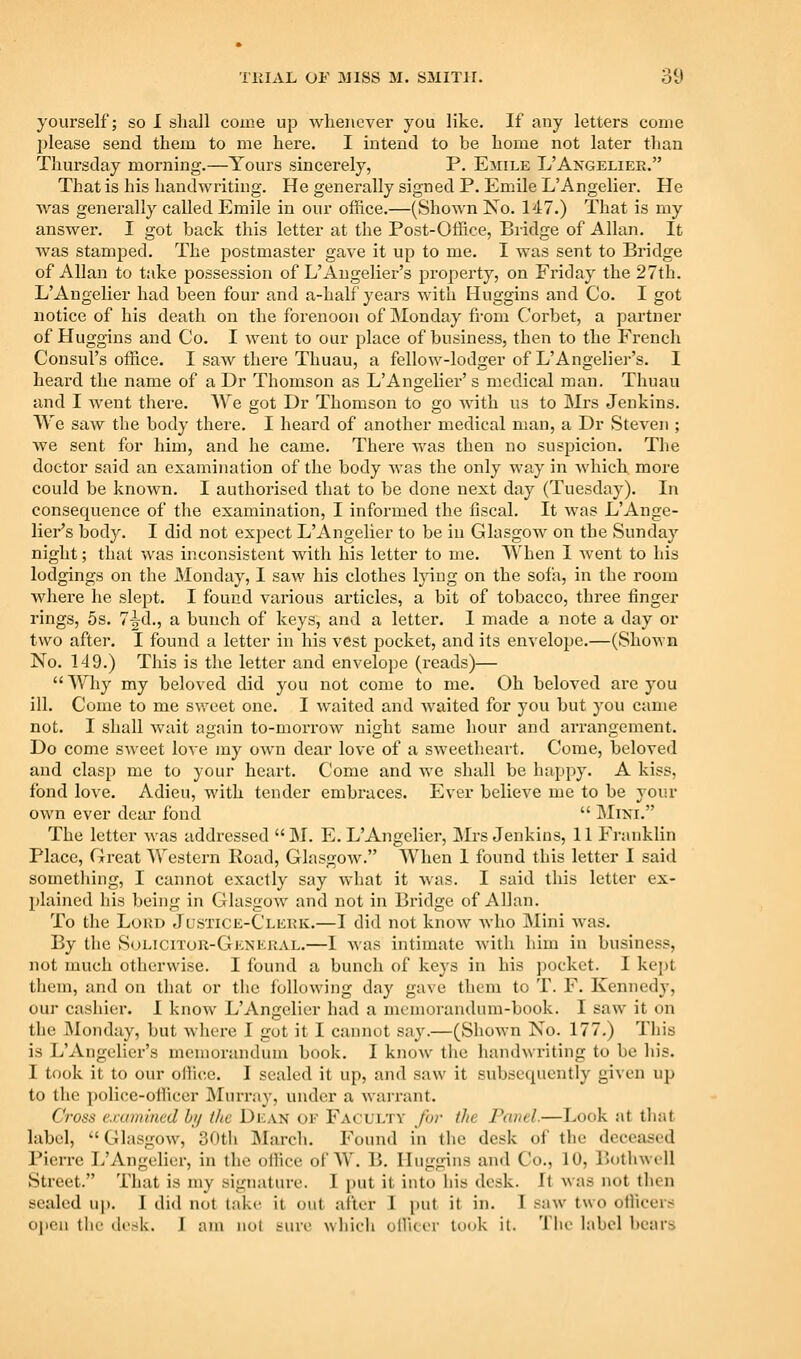 yourself; so I shall come up whenever you like. If any letters come please send them to me here. I intend to be home not later than Thursday morning.—Yours sincerely, P. Emile L'Angelier. That is his handwriting. He generally signed P. Emile L'Angelier. He Avas generally called Emile in our office.—(Shown No. 147.) That is my answer. I got back this letter at the Post-Office, Bridge of Allan. It was stamped. The postmaster gave it up to me. I was sent to Bridge of Allan to take possession of L'Augelier's property, on Friday the 27th. L'Angelier had been four and a-half years with Huggins and Co. I got notice of his death on the forenoon of Monday from Corbet, a partner of Huggins and Co. I went to our place of business, then to the French Consul's office. I saw there Thuau, a fellow-lodger of L'Angeliei-'s. I heard the name of a Dr Thomson as L'Angelier' s medical man. Thuau and I went there. We got Dr Thomson to go with us to Mi'S Jenkins. We saw the body there. I heard of another medical man, a Dr Steven ; we sent for him, and he came. There was then no suspicion. The doctor said an examination of the body was the only way in which more could be known. I authorised that to be done next day (Tuesday). In consequence of the examination, I informed the fiscal. It was L'Auge- lier's body. I did not exjject L'Angelier to be in Glasgow on the Sunday night; that was inconsistent with his letter to me. When I went to his lodgings on the Monday, I saw his clothes lying on the sofa, in the room where he slept. I found various articles, a bit of tobacco, three finger rings, 5s. 7^d., a bunch of keys, and a letter. I made a note a day or two after. I found a letter in his vest pocket, and its envelope.—(Shown No. 149.) This is the letter and envelope (reads)—  Why my beloved did you not come to me. Oh beloved are you ill. Come to me sv/eet one. I waited and Avaited for you but you came not. I shall Avait again to-morroAV night same hour and arrangement. Do come sweet love my oAvn dear love of a SAveetheart. Come, beloved and clasp me to your heart. Come and Ave shall be happy. A kiss, fond love. Adieu, with tender embraces. Ever believe me to be your OAvn ever dear fond  IMixi. The letter Avas addressed  M. E. L'Angelier, JMrs Jenkins, 11 Franklin Place, Great Western Road, GlasgOAv, AVhen 1 found this letter I said something, I cannot exactly say Avhat it Avas. I said this letter ex- plained his being in GlasgOAV and not in Bridge of Allan. To the Loud Justice-Clerk.—I did not knoAV Avho Mini AA-as. By the Solicitor-General.—I Avas intimate Avith him in business, not much otherwise. I found a bunch of keys in his pocket. I kept them, and on that or the foUoAving day gave them to T. F. Kennedy, our cashier. I knoAV L'Angelier had a memorandum-book. I saw it on the Monday, but Avhere I gut it I cannot say.—(ShoAvn No. 177.) This is L'Augelier's memorandum book. I knoAv the handwriting to be his. I took it to our ollice. I sealed it up, and saw it subsequently given up to the police-officer JNIurray, under a Avarrant. Cross crammed hi/ the Dean oe Faculty for the Panel.—Look at that label,  Glasgow, 30th INIarch. Found in the desk of the deceased Pierre L'Angelier, in the office of AV. B. Huggins and Co., 10, BotliwcU Street. That is my signature. I put it into his desk. It Avas not then sealed up. I did not take it out after I put it in. I saAv two officers open the desk. I am not sure which officer look it. The label bears