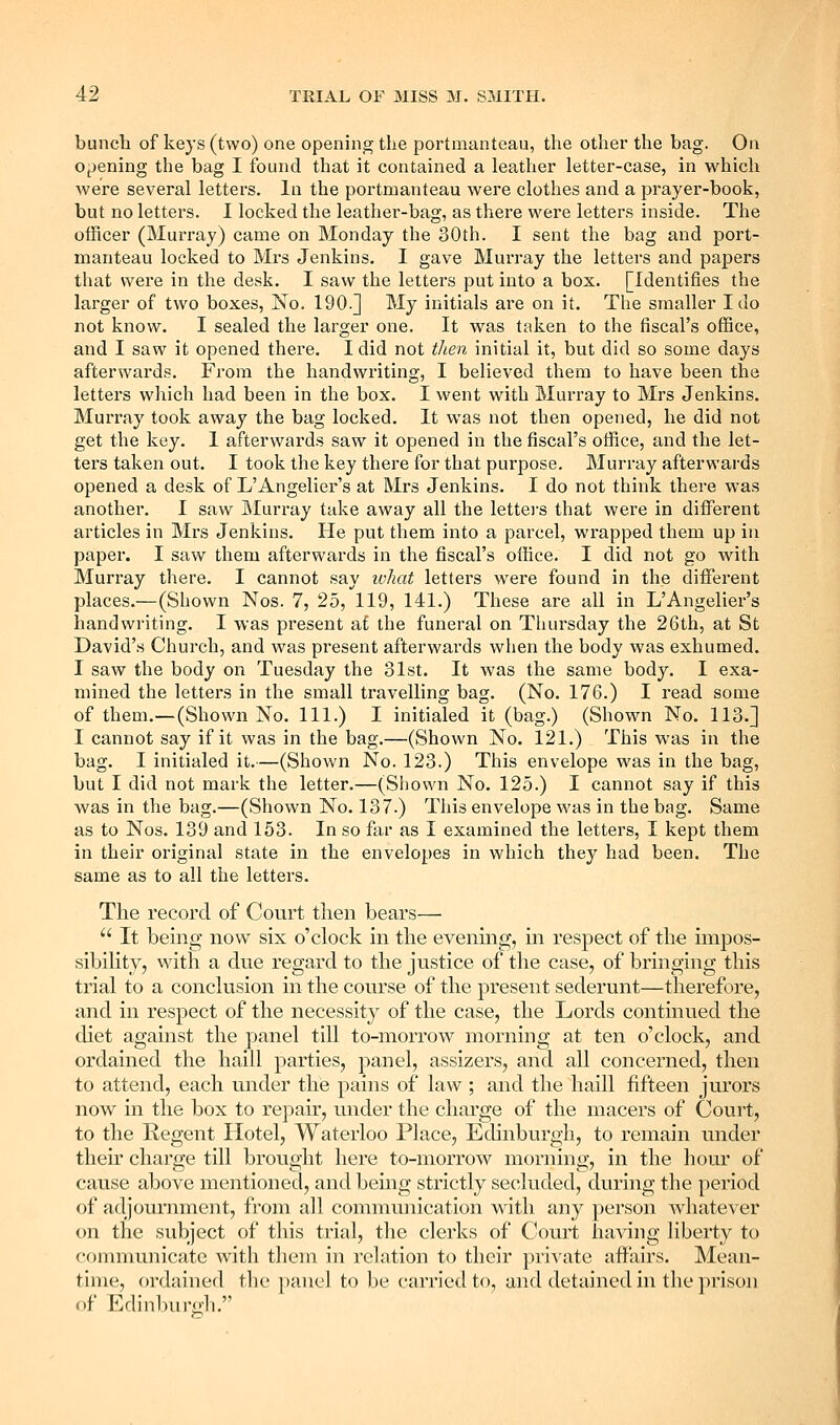 bunch of keys (two) one opening the portmanteau, the other the bag. On 0f)ening the bag I found that it contained a leather letter-case, in which were several letters, la the portmanteau were clothes and a prayer-book, but no letters. I locked the leather-bag, as there were letters inside. The officer (Murray) came on Monday the 30th. I sent the bag and port- manteau locked to Mx's Jenkins. I gave Murray the letters and papers that were in the desk. I saw the letters put into a box. [Identifies the larger of two boxes, No, 190.] My initials ai-e on it. The smaller I do not know. I sealed the larger one. It was taken to the fiscal's office, and I saw it opened there. I did not tlien initial it, but did so some days afterwards. From the handwriting, I believed them to have been the letters which had been in the box. I went with Murray to Mrs Jenkins. Murray took away the bag locked. It was not then opened, he did not get the key. 1 afterwards saw it opened in the fiscal's office, and the let- ters taken out. I took the key there for that purpose. Murray afterwards opened a desk of L'Angelier's at Mrs Jenkins. I do not think there was another. I saw Murray take away all the lettei'S that were in different articles in Mrs Jenkins. He put them into a parcel, wrapped them up in paper. I saw them afterwards in the fiscal's office. I did not go with Murray there. I cannot say ivliat letters were found in the dififerent places.—(Shown Nos. 7, 25, 119, 141.) These are all in L'Angelier's handwriting. I was present at the funeral on Thursday the 26th, at St David'.s Church, and was present afterwards when the body was exhumed. I saw the body on Tuesday the 31st. It was the same body. I exa- mined the letters in the small travelling bag. (No. 176.) I read some of them.—(Shown No. 111.) I initialed it (bag.) (Shown No. 113.] I cannot say if it was in the bag.—(Shown No. 121.) This was in the bag. I initialed it.—(Shown No. 123.) This envelope was in the bag, but I did not mark the letter.—(Shown No. 125.) I cannot say if this was in the bag.—(Shown No. 137.) This envelope was in the bag. Same as to Nos. 139 and 153. In so far as I examined the letters, I kept them in their original state in the envelopes in which they had been. The same as to all the lettei'S. The record of Court then bears—  It being now six o'clock in the evening, in respect of the impos- sibiHty, with a due regard to the justice of the case, of bringing this trial to a conclusion in the course of the present sederunt—therefore, and in respect of the necessity of the case, the Lords continued the diet against the panel till to-morrow morning at ten o'clock, and ordained the haill parties, panel, assizers, and all concerned, then to attend, each under the pains of law ; and the haill fifteen jurors now in the box to repair, under the charge of the macers of Court, to the Regent Hotel, Waterloo Place, Edinburgh, to remain under their charge till brought here to-morrow morning, in the hour of cause above mentioned, and being strictly secluded, during the period of adjournment, from all communication with any person whatever on the subject of this trial, the clerks of Court having liberty to conmiunicatc with tliem in relation to their private affairs. Mean- time, ordained the panel to be carried to, and detained in the ])rison of EdinbiiPii'li.
