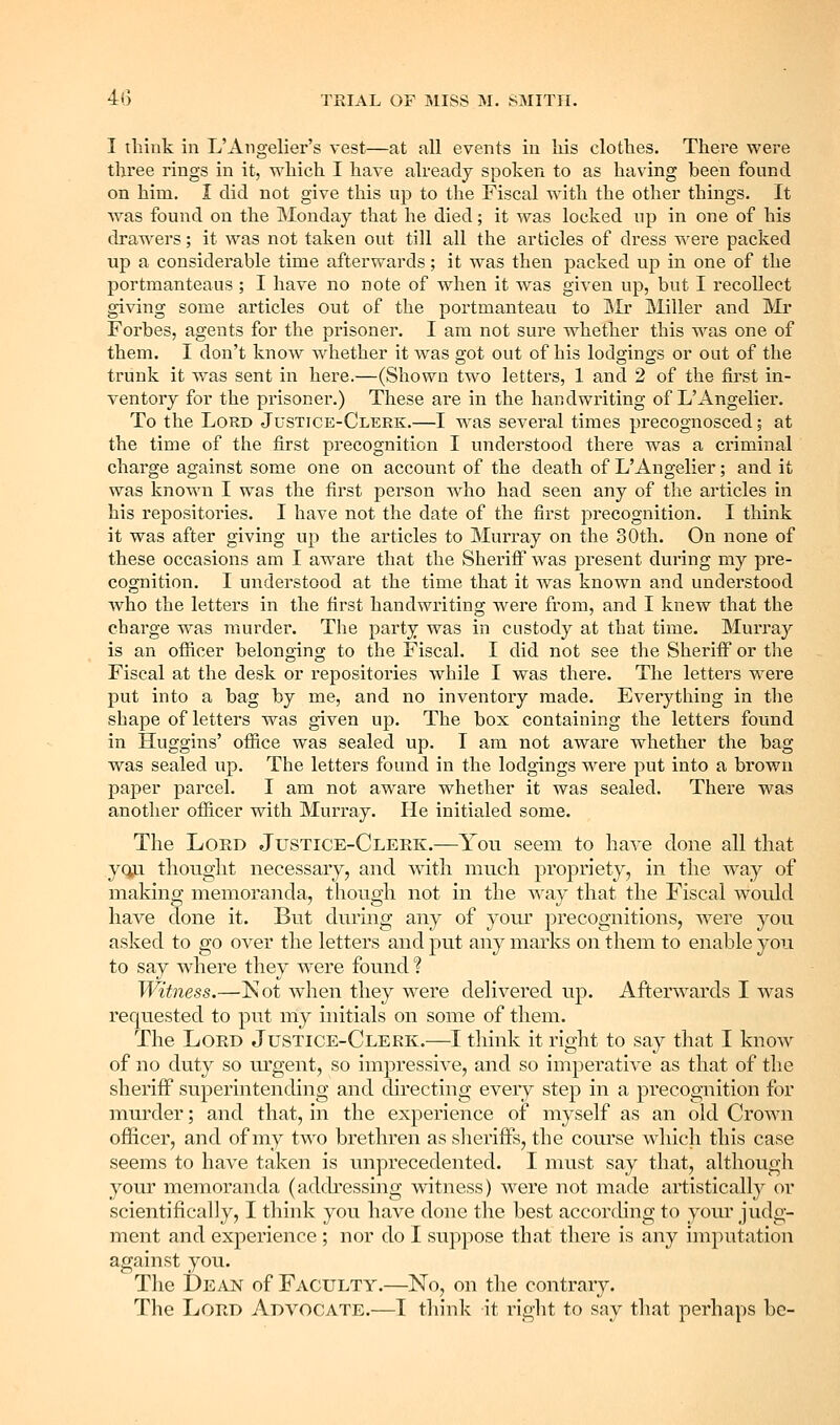 I tliiuk in L'Angelier's vest—at all events in liis clotbes. There were three rings in it, which I have already spoken to as having been found on him. I did not give this up to the Fiscal with the other things. It was found on the Monday that he died; it was locked up in one of his drawers; it was not taken out till all the articles of dress were packed up a considerable time afterwards; it was then packed up in one of the portmanteaus ; I have no note of when it was given up, but I recollect giving some articles out of the portmanteau to JMr Miller and Mr Forbes, agents for the prisoner. I am not sure whether this was one of them. I don't know whether it was got out of his lodgings or out of the trunk it was sent in here.—(Shown two letters, 1 and 2 of the first in- ventory for the pi'isoner.) These are in the handwriting of L'Angelier. To the Lord Justice-Clerk.—I was several times precognosced; at the time of the first precognition I understood there was a criminal charge against some one on account of the death of L'Angelier; and it was known I was the first person who had seen any of the articles in his repositories. I have not the date of the first precognition. I think it was after giving up the articles to Murray on the 30th. On none of these occasions am I aware that the Sherifi was present during my pre- cognition. I understood at the time that it was known and understood who the letters in the first handwriting were from, and I knew that the charge was murder. The party was in custody at that time, Murray is an ofiicer belonging to the Fiscal. I did not see the Sheriff or the Fiscal at the desk or repositories while I was there. The letters were put into a bag by me, and no inventory made. Everything in the shape of letters was given up. The box containing the letters found in Huggins' ofiice was sealed up. T am not aware whether the bag was sealed up. The letters found in the lodgings were put into a brown paper parcel. I am not aware whether it was sealed. There was another ofiicer with Murray. He initialed some. The Lord Justice-Clerk.—You seem to have clone all that yqji thought necessary, and with much propriety, in the way of making memoranda, though not in the way that the Fiscal woidd have done it. But during any of your precognitions, were you asked to go over the letters and put any marks on them to enable you to say where they were found ? Witness.—Kot when they were delivered up. Afterwards I was requested to put my initials on some of them. The Lord Justice-Clerk.—I think it right to say that I know of no duty so urgent, so impressive, and so imperative as that of the sheriff superintending and chrecting every step in a precognition for murder; and that, in the experience of myself as an old Crown officer, and of my two brethren as slieriffs, the course which this case seems to have taken is unprecedented. I must say that, although your memoranda (adch^essing witness) were not made artistically or scientifically, I think you have done the best accorchng to your judg- ment and experience ; nor do I suppose that there is any imputation against you. The t>EAN of Faculty.—No, on the contrary. The Lord Advocate.—T tln'nk it right to say that perhaps he-