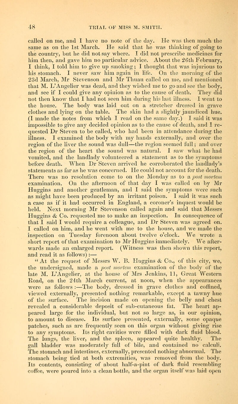 called on me, and I have no note of the day. He Avas then much the same as on the 1st March. He said that he was thinking of going to the country, but he did not say where. I did not prescribe medicines for him then, and gave him no particular advice. About the 26th February, I think, I told him to give up smoking; I thought that was injurious to his stomach. I never saw him again in life. On the morning of the 23d March, Mr Stevenson and Mr Thuau called on me, and mentioned that M. L'Angelier was dead, and they Avished me to go and see the body, and see if I could give any opinion as to the cause of death. They did not then know that I had not seen him during his last illness. I went to the house. The body was laid out on a stretcher dressed in grave clothes and lying on the table. The skin had a slightly jaundiced hue. (I made the notes from which I read on the same day.) I said it was impossible to give any decided opinion as to the cause of death, and I re- quested Dr Steven to be called, who had been in attendance during the illness. I examined the body with my hands externally, and over the region of the liver the sound was dull—the region seemed full; and over the region of the heart the sound was natural. I saw what he had vomited, and the landlady volunteered a statement as to the symptoms before death. When Dr Steven arrived he corroborated the landlady's statements as far as he was concerned. He could not account for the death. There was no resolution come to on the Monday as to a jwst mortem examination. On the afternoon of that day I was called on by Mr Huggins and another gentleman, and I said the symptoms wei'e such as might have been produced by an irritant poison. I said it was such a case as if it had occurred in England, a coroner's inquest would be held. Next morning Mr Stevenson called again and said that Messrs Huggins & Co. requested me to make an inspection. In consequence of that I said I would require a colleague, and Dr Steven was agreed on. I called on him, and he went with me to the house, and we made the inspection on Tuesday forenoon about twelve o'clock. We wrote a short report of that examination to Mr Huggins immediately. We after- wards made an enlarged report, (Witness Avas then shown this report, and read it as follows):—  At the request of Messrs W. B. Huggins & Co., of this city, we, the undersigned, made a post mortem examination of the body of the late M. L'Angelier, at the house of Mrs Jenkins, 11, Great Western Eoad, on the 24th March current, at noon, when the appearances were as follows :—The body, dressed in grave clothes and coffined, vicAved externally, presented nothing remarkable, except a tawny hue of the surface. The incision made on opening the belly and chest revealed a considerable deposit of sub-cutaneous fat. The heart ap- peared large for the individual, but not so large as, in our opinion, to amount to disease. Its surface presented, externally, some opaque patches, such as are frequently seen on this organ Avithout giving rise to any symptoms. Its right cavities were filled with dark fluid blood. The lungs, the liver, and the spleen, appeared quite healthy. The gall bladder was moderately full of bile, and contained no calculi. The stomach and intestines, externally, presented nothing abnormal. The stomach being tied at both extremities, was removed from the body. Its contents, consisting of about half-a-pint of dark fluid resembling coffee, were poured into a clean bottle, and the organ itself Avas laid open