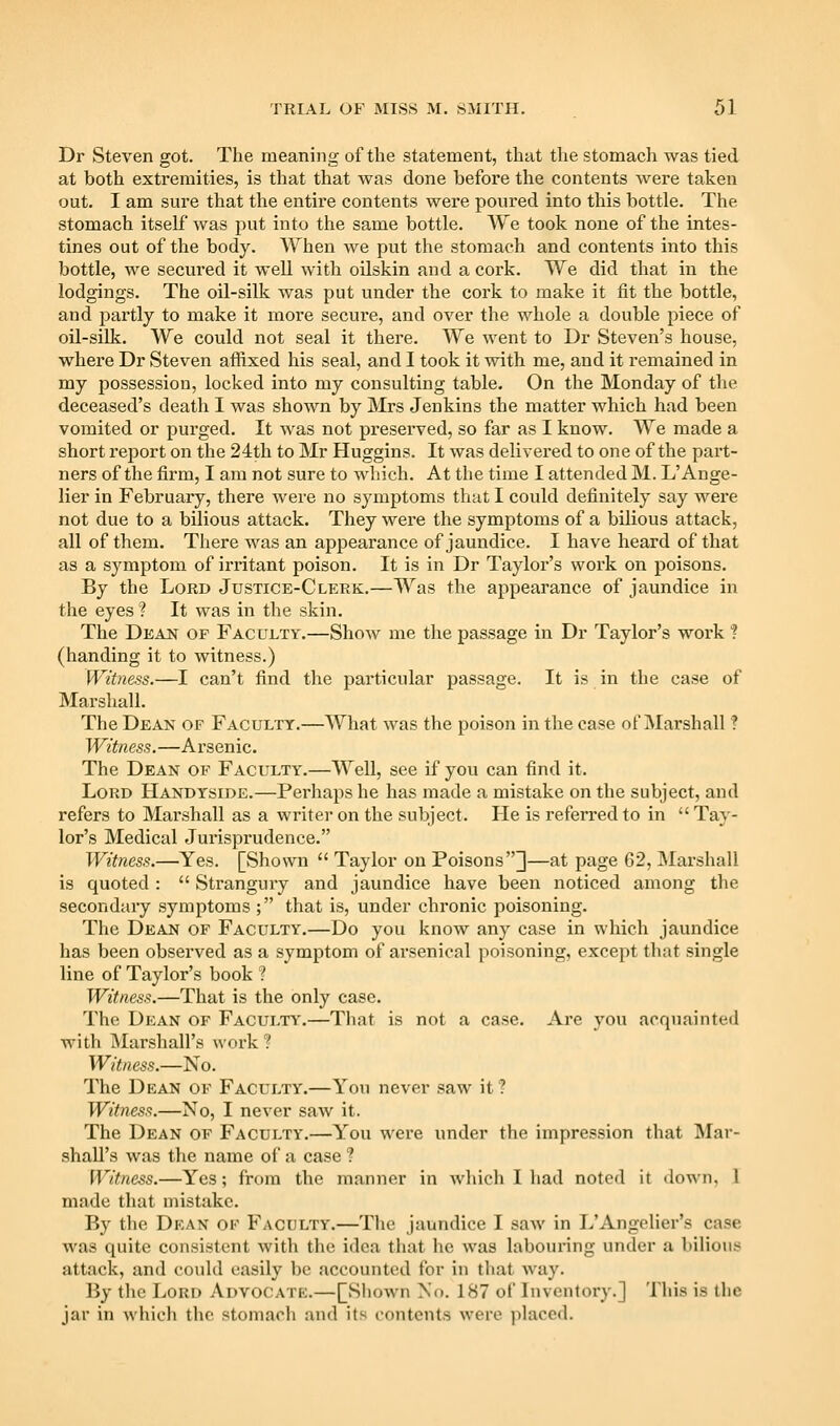 Dr Steven got. The meaning of the statement, that the stomach was tied at both extremities, is that that was done before the contents were taken out. I am sure that the entire contents were poured into this bottle. The stomach itself was put into the same bottle. We took none of the intes- tines out of the body. When we put the stomach and contents into this bottle, we secui-ed it Avell with oilskin and a cork. We did that in the lodgings. The oil-silk was put under the cork to make it fit the bottle, and partly to make it more secure, and over the whole a double piece of oil-silk. We could not seal it there. We went to Dr Steven's house, where Dr Steven affixed his seal, and I took it with me, and it remained in my possession, locked into my consulting table. On the Monday of the deceased's death I was shown by Mrs Jenkins the matter which had been vomited or purged. It was not preserved, so far as I know. We made a short report on the 24th to Mr Huggins. It was delivered to one of the part- ners of the firm, I am not sure to which. At the time I attended M. L'Ange- lier in February, there were no symptoms that I could definitely say were not due to a bilious attack. They were the symptoms of a bilious attack, all of them. There was an appearance of jaundice. I have heard of that as a symptom of ii-ritant poison. It is in Dr Taylor's work on poisons. By the Lord Justice-Clerk.—Was the appearance of jaundice in the eyes ? It was in the skin. The Dean of Faculty.—Show me the passage in Dr Taylor's work ? (handing it to witness.) Witness.—I can't find the particular passage. It is in the case of Marshall. The Dean of Faculty.—What was the poison in the case of Marshall ? Witness.—Arsenic. The Dean of Faculty.—Well, see if you can find it. Lord Handyside.—Perhaps he has made a mistake on the subject, and refers to Marshall as a writer on the subject. He is referred to in  Ta}- lor's Medical Jurisprudence. Witness.—Yes. [Shown  Taylor on Poisons]—at page 62, INIarshall is quoted :  Strangury and jaundice have been noticed among the secondary symptoms ; that is, under chronic poisoning. The Dean of Faculty.—Do you know any case in which jaundice has been observed as a symptom of arsenical poisoning, except that single line of Taylor's book ? Witness.—That is the only case. The Dean of Faculty'.—That is not a case. Are you acquainted with Marshall's work ? Witness.—No. The Dean of Faculty.—Yon never saw it? Witness.—No, I never saw it. The Dean of Faculty.—You were under the impression that ]\Iar- shall's was the name of a case ? Witness.—Yes; from the manner in wliich I had noted it down, I made that mistake. By the Dean of Faculty.—The jaundice I saw in L'Angelier's case was quite consistent with the idea that he was labouring under a bilious attack, and could easily be accounted for in that way. By the Lord Advocatk.—[Shown No. 187 of Inventory.] This is the jar in which the stoniarli and its contents were ]ilaccd.