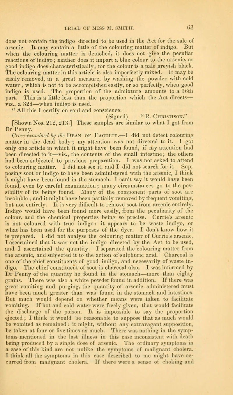 does not contain the indigo directed to be used in the Act for the sale of arsenic. It may contain a little of the colouring matter of indigo. But when the colouring matter is detached, it does not give the peculiar reactions of indigo; neither does it impart a blue colour to the arsenic, as good indigo does characteristically; for the colour is a pale greyish black. The colouring matter in this article is also imperfectly mixed. It may be easily removed, in a gi-eat measure, by washing the powder with cold water ; which is not to be accomplished easily, or so perfectly, when good indigo is used. The proportion of the admixture amounts to a 36th part. This is a little less than the proportion which the Act directs— viz., a 32d—when indigo is used.  All this I certify on soul and conscience. (Signed) E. Christison. [Shown Nos. 212, 213.] These samples are similar to what I got from Dr Penny. Cross-examined by the Dean of Faculty.—I did not detect colouring matter in the dead body ; my attention was not directed to it. I got only one article in which it might have been found, if my attention had been directed to it—viz., the contents of the small intestine; the others had been subjected to previous preparation. I was not asked to attend to colouring matter. I did not see it, and I did not search for it. Sup- posing soot or indigo to have been administered with the arsenic, I think it might have been found in the stomach. I can't say it would have been found, even by careful examination; many cii'cumstances go to the pos- sibility of its being found. Many of the component parts of soot are insoluble ; and it might have been partially removed by frequent vomiting, but not entirely. It is very difficult to remove soot from arsenic entirely. Indigo would have been found more easily, from the peculiarity of the colour, and the chemical properties being so precise. Currie's arsenic is not coloured with true indigo: it appears to be waste indigo, or what has been used for the purposes of the dyer. I don't know how it is pi'epared. I did not analyse the colouring matter of Currie's arsenic. I ascertained that it was not the indigo directed by the Act to be used, and I ascertained the quantity. I separated the colouring matter from the arsenic, and subjected it to the action of sulphuric acid. Charcoal is one of the chief constituents of good indigo, and necessarily of waste in- digo. The chief constituent of soot is charcoal also. I was informed by Dr Penny of the quantity lie found in the stomach—more than eighty grains. There was also a white powder found in addition. If there was great vomiting and purging, the quantity of arsenic administered must have been much greater than was found in the stomach and intestines. But much would de|)end on whether means were taken to facilitate vomiting. If hot and cold water were freely given, that would facilitate the discharge of the poison. It is impossible to say the proportion ejected ; I think it would be reasonable to suppose that as much would be vomited as remained : it might, without any extravagant supposition, be taken at four or five times as much. There was nothing in the symp- toms mentioned in the last illness in this case inconsistent with death being produced by a single dose of arsenic. The ordinary symptoms in a case of tliis kind are not unlike the symptoms of malignant cholera. I think all the symptoms in this case described to me might have oc- curred from maliunant cholera. If there were a sense of choking and