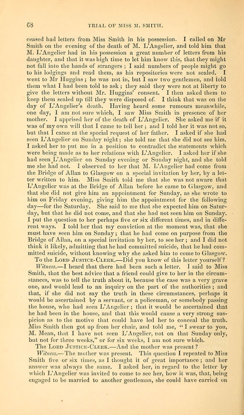 ceased had letters from Miss Smith in his possession. I called on Mr Smith on the evening of the death of M. L'Angelier, and told him that M. L'Angelier had in his possession a great number of letters from his daughter, and that it was high time to let him know this, that they might not fall into the hands of strangers ; I said numbers of people might go to his lodgings and read them, as his repositories were not sealed. I went to Mr Huggins ; he was not in, but I saw two gentlemen, and told them what I had been told to ask ; they said they were not at liberty to give the letters without Mr. Huggins' consent. I then asked them to keep them sealed up till they were disposed of. I think that was on the day of L'Angelier's death. Having heard some rumours meanwhile, one day, I am not sure which, I saw Miss Smith in presence of her mother. I apprised her of the death of L'Angelier. She asked me if it was of my own will that I came to tell her ; and I told her it was not so, but that I came at the special request of her father, I asked if she had seen L'Angelier on Sunday night; she told me that she did not see him. I asked her to put me in a position to contradict the statements which were being made as to her relations with L'Angelier. I asked her if she had seen L'Angelier on Sunday evening or Sunday night, and she told me she had not. I observed to her that M. L'Angelier had come from the Bridge of Allan to Glasgow on a special invitation by her, by a let- ter written to him. Miss Smith told me that she was not aware that L'Angelier was at the Bridge of Allan before he came to Glasgow, and that she did not give him an appointment for Sunday, as she wrote to him on Friday evening, giving him the appointment for the following day—for the Saturday. She said to m.e that she expected him on Satur- day, but that he did not come, and that she had not seen him on Sunday. I put the question to her perhaps five or six different times, and in diffe- rent ways. I told her that my conviction at the moment was, that she must have seen him on Sunday; that lie had come on purpose from the Bridge of Allan, on a special invitation by her, to see her ; and I did not think it likely, admitting that he had committed suicide, that he had com- mitted suicide, without knowing Avhy she asked him to come to Glasgow. To the Lord Justice-Clerk,—Did you know of this letter yourself? Witness.—I heard that there had been such a letter. I said to Miss Smith, that the best advice that a friend could give to her in the circum- stances, was to tell the truth about it, because the case was a very grave one, and would lead to an inquiry on the part of the authorities ; and that, if she did not say the truth in these circumstances, perhaps it v^ould be ascertained by a servant, or a policeman, or somebody passing the house, who had seen L'Angelier ; that it would be ascertained that he had been in the house, and that this would cause a very strong sus- picion as to the motive that could have led her to conceal the truth. Miss Smith then got up from her chair, and told me,  I swear to you, M. Mean, that I have not seen L'Angelier, not on that Sunday only, but not for three weeks, or for six Aveeks, I am not sure which. The Lord Justice-Clerk.—And the mother was present ? Witness.— The mother was present. This question I repeated to Miss Smith five or six times, as I thought it of great importance ; and her answer was always the same. I asked her, in regard to the letter by which L'Angelier was invited to come to see her, how it was, that, being engaged to be married to another gentleman, she could have carried on