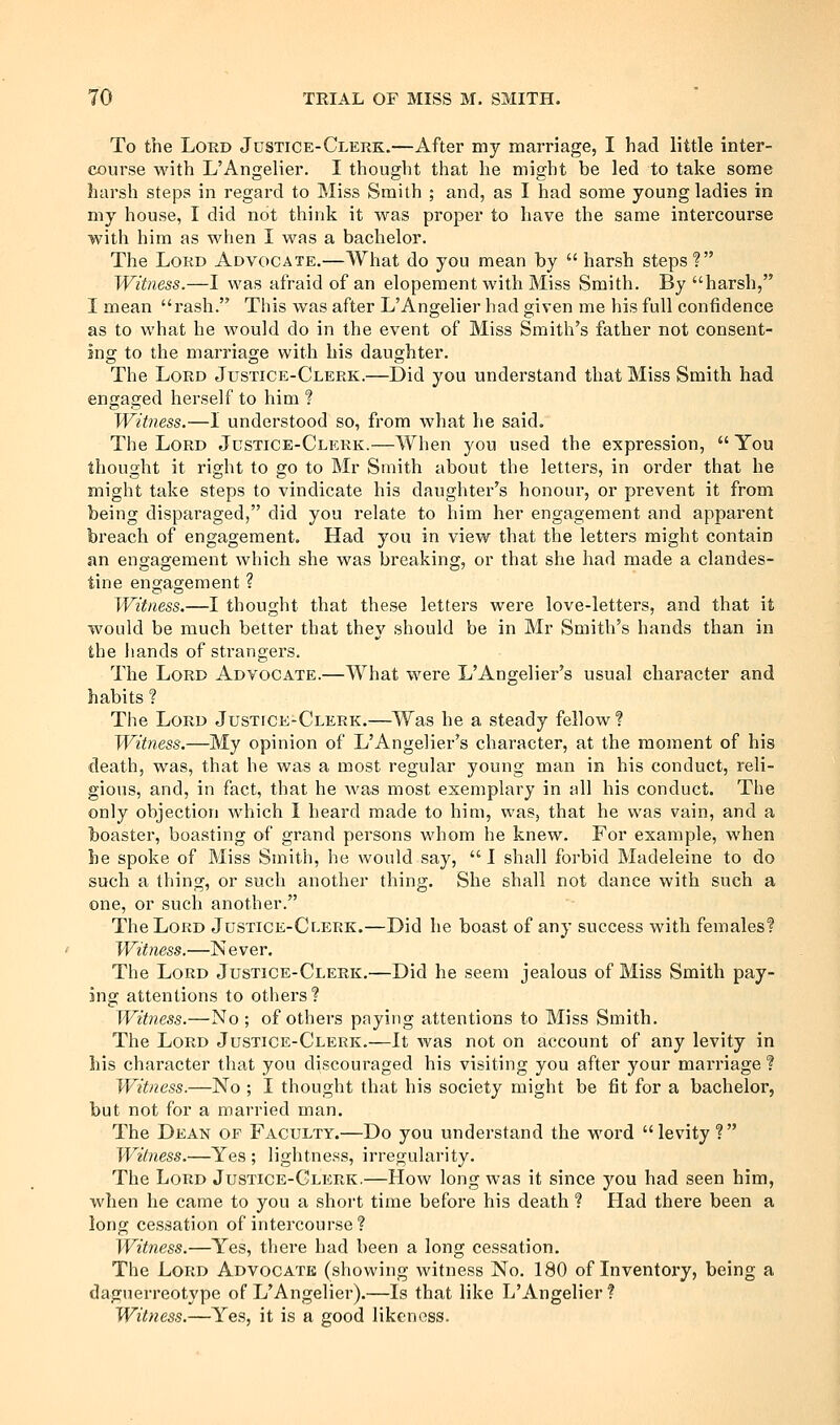 To the Lord Justice-Clekk.—After my marriage, I had little inter- course with L'Angelier. I thought that he might be led to take some harsh steps in regard to Miss Smith ; and, as I had some young ladies in my house, I did not think it was proper to have the same intercourse with him as when I was a bachelor. The LoKD Advocate.—What do you mean by  harsh steps? Witness.—I was afraid of an elopement with Miss Smith. By harsh, I mean rash. This was after L'Angelier had given me his full confidence as to what he would do in the event of Miss Smith's father not consent- ing to the marriage with his daughter. The Lord Justice-Clerk.—Did you understand that Miss Smith had engaged herself to him ? Witness.—I understood so, from Avhat he said. The Lord Justice-Clerk.—When you used the expression,  You thought it right to go to Mr Smith about the letters, in order that he might take steps to vindicate his daughter's honour, or prevent it from being disparaged, did you relate to him her engagement and apparent breach of engagement. Had you in view that the letters might contain an engagement which she was breaking, or that she had made a clandes- tine engagement ? Witness.—I thought that these letters were love-letters, and that it would be much better that they should be in Mr Smith's hands than in the hands of strangers. The Lord Advocate.—What were L'Angelier's usual character and habits ? The Lord Justice-Clerk.—Was he a steady fellow? Witness.—My opinion of L'Angelier's character, at the moment of his death, was, that he was a most regular young man in his conduct, reli- gious, and, in fact, that he was most exemplary in all his conduct. The only objection which I heard made to him, was, that he was vain, and a boaster, boasting of grand persons whom he knew. For example, when be spoke of Miss Smith, he would say,  I shall forbid Madeleine to do such a thing, or such another thing. She shall not dance with such a one, or such another. The Lord Justice-Clerk.—Did he boast of any success with females? Witness.—N ever. The Loud Justice-Clerk.—Did he seem jealous of Miss Smith pay- ing attentions to others? Witness.—No; of others paying attentions to Miss Smith. The Lord Justice-Clerk.—It was not on account of any levity in his character that you discouraged his visiting you after your marriage ? Witness.—No ; I thought that his society might be fit for a bachelor, but not for a married man. The Dean of Faculty.—Do you understand the word levity? Witness.—Yes ; lightness, irregularity. The Lord Justice-Glerk.—How long was it since you had seen him, when he came to you a short time before his death ? Had there been a long cessation of intercourse? Witness.—Yes, there had been a long cessation. The Lord Advocate (showing witness No. 180 of Inventory, being a daguerreotype of L'Angelier).—Is that like L'Angelier ? Witness.—Yes, it is a good likeness.