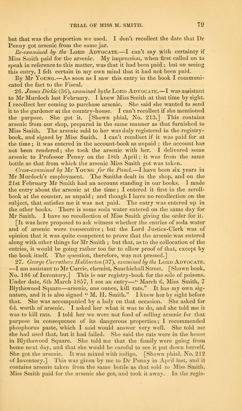 but that was the proportion we used. I don't recollect the date that Dr Penny got arsenic from the same jar. Re-examined hy the Lord Advocate.—I can't say with certainty if Miss Smith paid for the arsenic. My impression, when first called on to speak in reference to this matter, was that it had been paid ; but on seeing this entry, I felt certain in my own mind that it had not been paid. By Mr Young.—As soon as I saw this entry in the book I communi- cated the fact to the Fiscal. 2Q. James Dickie (36), examined hythe Lord Advocate.—I was assistant to Mr Murdoch last February. I knew Miss Smith at that time by sight. I recollect her coming to purchase arsenic. She said she wanted to send it to the gardener at the country-house. I can't recollect if she mentioned the purpose. She got it. [Shown phial, No. 213.] This contains arsenic from our shop, prepared in the same manner as that furnished to Miss Smith. The arsenic sold to her was duly registered in the registry- book, and signed by Miss Smith. 1 can't recollect if it was paid for at the time; it was entered in the account-book as unpaid ; the account has not been rendered; she took the arsenic with her. I delivered some arsenic to Professor Penny on the 18th April ; it was from the same bottle as that from which the arsenic Miss Smith got was taken. Cross-examined hy Mr Young for the Panel.—I have been six years in Mr Murdoch's employment. The Smiths dealt in the shop, and on the 21st February Mr Smith had an account standing in our books. I made the entry about the arsenic at the time; I entered it first in the scroll- book at the counter, as unpaid ; and though I have no recollection on the subject, that satisfies me it was not paid. The entry was entered up in the other books. There is some soda water entered on the same day for Mr Smith. I have no recollection of Miss Smith giving the order for it. [It was here proposed to ask witness whether the entries of soda water and of arsenic were consecutive ; but the Lord Justice-Clerk was of opinion that it was quite competent to prove that the arsenic was entered along with other things for Mr Smith ; but that, as to the collocation of the enti'ies, it would be going rather too far to allow proof of that, except by the book itself. The question, therefore, was not pressed.] 27. George Carruthers Haliburton (37), examined hy the Loud Advocate. —I am assistant to Mr Currie, chemist, Sauchiehall Street. [Shown book, No. 186 of Inventory.] This is our registry-book for the sale of poisons. Under date, 6th March 1857, I see an entry—March 6, Miss Smith, 7 Blythswood Square—arsenic, one ounce, kill rats. It has my own sig- nature, and it is also signed  M. H. Smith. I knew her by sight before that. vSiie was accompanied by a lady on that occasion. She asked for 6il. worth of arsenic. I asked her what it was to do, and she told me it was to kill rats. I told her we were not fond of selling arsenic for tliat purpose in consequence of its dangerous properties; I recommended phospliorus paste, which I said would answer very well. She told me she iiad used that, but it had failed. She said the rats were in the house in Blythswood Square. Slie told me that the family were going from home next day, and that she wouhl be careful to see it put down herself. Slie got the arsenic. It was mixed with indigo. [Shown pliiai, No. 2\'2 of Inventory.] This was given by nic to Dr Penny in April last, and it contains arsenic taken from the same bottle ViH tliat sold to Miss Smith. Miss Smith paid for the arsenic she got, and took it away. In the regis-