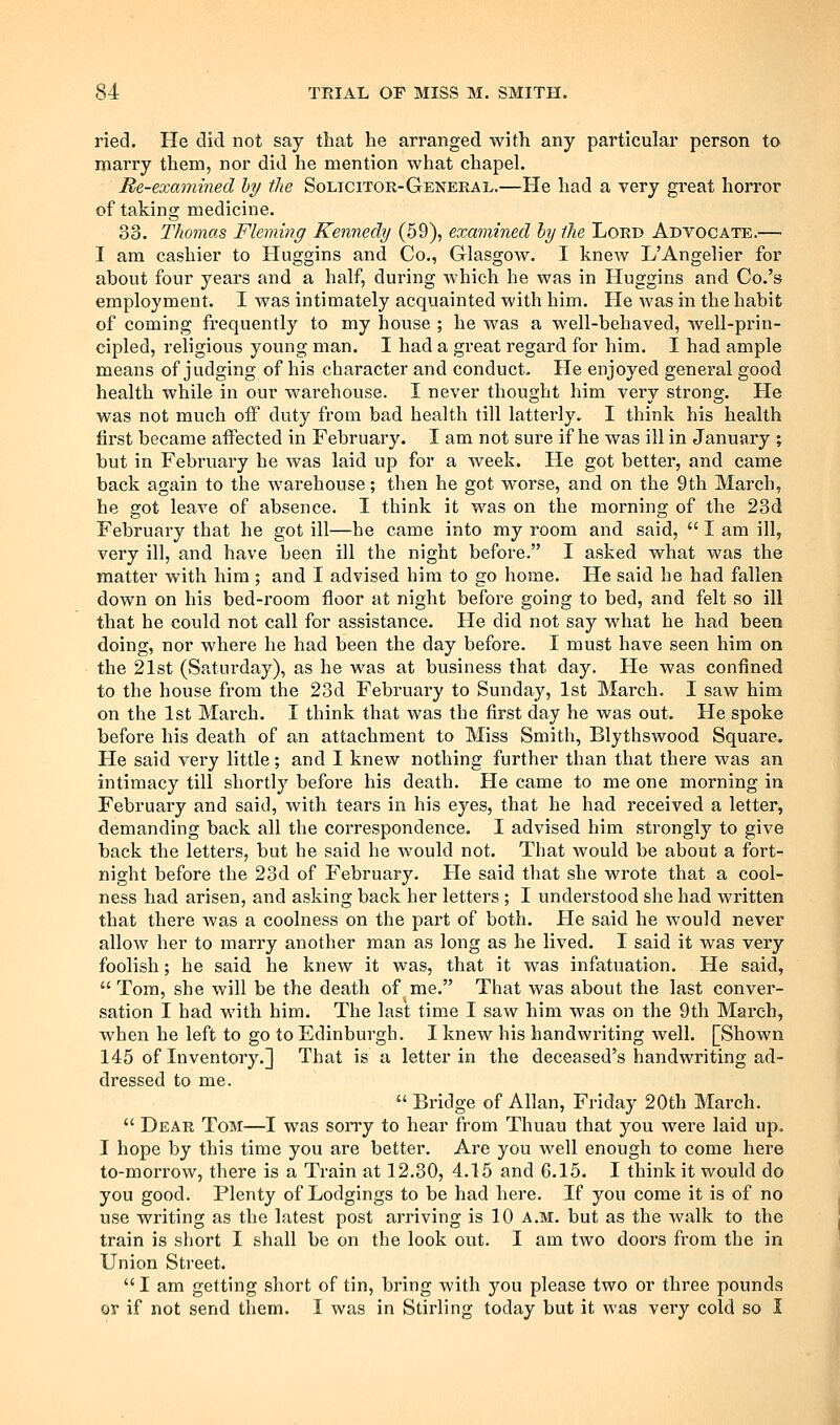 ried. He did not say that he arranged with any particular person to marry them, nor did he mention what chapel. Re-examined ly the Solicitor-General.—He had a very great horror of taking medicine. 33. Thomas Fleming Kennedy (59), examined hy the Lord Advocate.— I am cashier to Huggins and Co., Glasgow. I knew L'Angelier for about four years and a half, during which he was in Huggins and Co.'s employment. I was intimately acquainted with him. He was in the habit of coming frequently to my house ; he was a well-behaved, well-prin- cipled, religious young man. I had a great regard for him. I had ample means of judging of his character and conduct- He enjoyed general good health while in our warehouse. I never thought him very strong. He was not much off duty from bad health till latterly. I think his health first became affected in February. I am not sure if he was ill in January ; but in Februai'y he was laid up for a week. He got better, and came back again to the warehouse; then he got worse, and on the 9th March, he got leave of absence. I think it was on the morning of the 23d February that he got ill—he came into my room and said,  I am ill, very ill, and have been ill the night before. I asked what was the matter with him ; and I advised him to go home. He said he had fallen down on his bed-room floor at night before going to bed, and felt so ill that he could not call for assistance. He did not say what he had been doing, nor where he had been the day before. I must have seen him on the 21st (Saturday), as he was at business that day. He was confined to the house from the 23d February to Sunday, 1st March. I saw him on the 1st March. I think that was the first day he was out. He spoke before his death of an attachment to Miss Smith, Blythswood Square. He said very little; and I knew nothing further than that there was an intimacy till shortly before his death. He came to me one morning in February and said, with tears in his eyes, that he had received a letter, demanding back all the correspondence. I advised him strongly to give back the letters, but he said he would not. That would be about a fort- night before the 23d of February. He said that she wrote that a cool- ness had arisen, and asking back her letters ; I understood she had written that there was a coolness on the part of both. He said he would never allow her to marry another man as long as he lived. I said it was very foolish; he said he knew it was, that it was infatuation. He said,  Tom, she will be the death of me. That was about the last conver- sation I had with him. The last time I saw him was on the 9th March, when he left to go to Edinburgh. I knew his handwriting well. [Shown 145 of Inventory.] That is a letter in the deceased's handwriting ad- dressed to me.  Bridge of Allan, Friday 20th March.  Dear Tom—I was soiTy to hear from Thuau that you were laid up. I hope by this time you are better. Are you well enough to come here to-morrow, there is a Train at 12.30, 4.15 and 6.15. I think it would do you good. Plenty of Lodgings to be had here. If you come it is of no use writing as the latest post arriving is 10 a.m. but as the walk to the train is short I shall be on the look out. I am two doors from the in Union Street. I am getting short of tin, bring with you please two or three pounds ov if not send them. I was in Stirling today but it was very cold so I