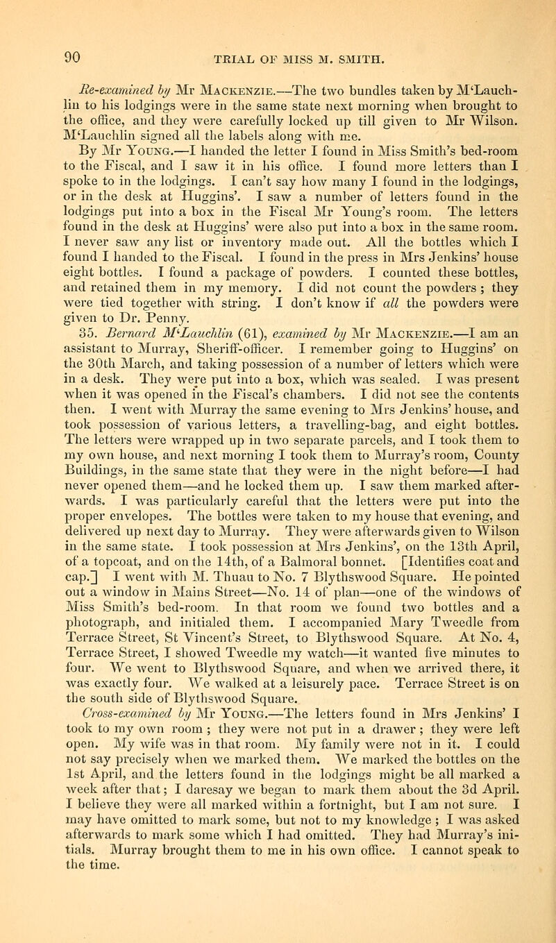 Re-examined hy Mr Mackenzie.—The two bundles taken by M'Lauch- liu to his lodgings were in the same state next morning when brought to the office, and they were carefully locked up till given to Mr Wilson. M'Lauchlin signed all the labels along with me. By Mr Young.—I handed the letter I found in Miss Smith's bed-room to the Fiscal, and I saw it in his office. I found more letters than I spoke to in the lodgings. I can't say how many I found in the lodgings, or in the desk at Huggins'. I saw a number of letters found in the lodgings put into a box in the Fiscal Mr Young's room. The letters found in the desk at Huggins' were also put into a box in the same room. I never saw any list or inventory made out. All the bottles which I found I handed to the Fiscal. I found in the press in Mrs Jenkins' house eight bottles. I found a package of powders. I counted these bottles, and retained them in my memory. I did not count the powders ; they were tied together with string. I don't know if all the powders were given to Dr. Penny. 35. Bernard M'-Lauchlin (61), examined hy Mr Mackenzie.—I am an assistant to Murray, Sheriff-officer. I remember going to Huggins' on the 30th March, and taking possession of a number of letters which were in a desk. They were put into a box, which was sealed. I was present when it was opened in the Fiscal's chambers. I did not see the contents then. I went with Murray the same evening to Mrs Jenkins' house, and took possession of various letters, a travelling-bag, and eight bottles. The letters were wrapped up in two separate parcels, and I took them to my own house, and next morning I took them to Murray's room. County Buildings, in the same state that they were in the night before—I had never opened them—and he locked them up. I saw them marked after- wards, I was particularly careful that the letters were put into the proper envelopes. The bottles were taken to my house that evening, and delivered up next day to Murray. They were afterwards given to Wilson in the same state. I took possession at Mrs Jenkins', on the 13th April, of a topcoat, and on the 14th, of a Balmoral bonnet. [Identifies coat and cap.]] I went with M. Thuau to No. 7 BIythswood Squai'e. He pointed out a window in Mains Street—No. 14 of plan—one of the windows of Miss Smith's bed-room. In that room we found two bottles and a photograph, and initialed them. I accompanied Mary Tweedle from Terrace Street, St Vincent's Street, to BIythswood Square. At No. 4, Terrace Street, I showed Tweedle my watch—it wanted five minutes to four. We went to BIythswood Square, and when we arrived there, it was exactly four. We walked at a leisurely pace. Terrace Street is on the south side of BIythswood Square. Cross-examined hy Mr Young.—The letters found in Mrs Jenkins' I took to ray own room ; they were not put in a drawer ; they were left open. My wife was in that room. My family were not in it. I could not say precisely when we marked them. We marked the bottles on the 1st April, and the letters found in the lodgings might be all mai'ked a week after that; I daresay we began to mark them about the 3d April. I believe they were all marked within a fortnight, but I am not sure. I may have omitted to mark some, but not to my knowledge ; I was asked afterwards to mark some which I had omitted. They had Murx'ay's ini- tials. Murray brought them to me in his own office. I cannot speak to the time.
