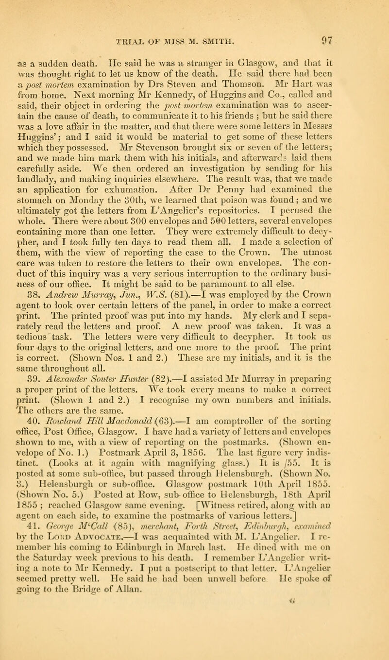 as a sudden death. He said he was a stranger in Glasgow, and that it was thought right to let us know of the death. He said there had been & j)ost mortem examination by Drs Steven and Thomson, IMr Hart was from home. Next morning Mr Kennedy, of Huggins and Co., called and said, their object in ordering the post m^ortem examination was to ascer- tain the cause of death, to communicate it to his friends ; but he said there was a love affair in the matter, and that there were some letters in Messrs Huggins'; and I said it would be material to get some of these letters which they possessed. Mr Stevenson brought six or seven of the letters; and we made him mark them with his initials, and afterwards laid them carefully aside. We then ordered an investigation by sending for his landlady, and making inquiries elsewhei'e. The result was, that we made an application for exhumation. After Dr Penny had examined the stomach on Monday the 30th, we learned that poison was found; and we ultimately got the letters from L'Angelier's repositories. I perused the whole. There were about 300 envelopes and 500 letters, several envelopes containing more than one letter. They were extremely difficult to decy- pher, and I took fully ten days to read them all. I made a selection of them, with the view of reporting the case to the Crown. The utmost care was taken to restore the letters to their own envelopes. The con- duct of this inquiry was a very serious interruption to the ordinary busi- ness of our office. It might be said to be paramount to all else. 38. Andrew Murray^ Ju7i., W.S. (81).—I was employed by the Crown agent to look over certain letters of the panel, in order to make a correct print. The printed proof was put into my hands. My elerk and I sepa- rately read the letters and proof. A ncAv proof was taken. It was a tedious task. The letters were very difficult to decypher. It took us four days to the original letters, a-nd one more to the proof. The print is correct. (Shown Nos. 1 and 2.) These are my initials, and it is the same throughout all. 39. Alexander Souter Hunter (82).—I assisted Mr IMurray in preparing a proper print of the letters. We took every means to make a correct print. (Shown 1 and 2.) I recognise my own numbers and initials. The others are the same. 40. Rowland Hill Macdonald {63).—I am comptroller of the sorting office, Post Office, Glasgow. I have had a variety of letters and envelopes shown to me, with a view of reporting on the postmarks. (Shown en- velope of No. 1.) Postmark April 3, 185G. The last figure very indis- tinct. (Looks at it again with magnifying glass.) It is /55. It is posted at some sub-office, but passed through llelensburgli. (Shown No. 3.) Helensburgh or sub-office. Glasgow postmark 10th April 1855. (Shown No. 5.) Posted at Eow, sub-office to Helensburgh, 18th April 1855 ; reached Glasgow same evening, [Witi>ess retired, along with an agent on each side, to examine the postmarks of various letters.] 41. Georf/e M'Call (85), merchant, Fortli Street, Ediiibunjh, examined by the Loud Advocate.—I ^\-as acquainted with ]NL L'Angelicr, I re- member his coming to Edinburgh in March last. He dined with me on the Saturday week jirevious to his death. I remember L'Angelicr writ- ing a note to jNIr Kennedy, I put a postscript to that letter. L'Angelicr seemed pretty well. He said he had been unwell before He spoke of going to the Bridije of Allan.