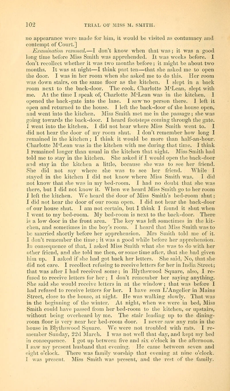 no appearance were made for hiixi, it would be visited as contumacy and contempt of Court.] Examination resumed.—I don't know when that was; it was a good long time before Miss Smith was apprehended. It was weeks before. I don't recollect whether it was two months before; it might be about two months. It was at night—I think past ten—that she asked me to open the door. I was in her room when she asked me to do this. Her room was down stairs, on the same floor as the kitchen. I slept in a back room next to the back-door. The cook, Charlotte M'Lean, slept with me. At the time I speak of, Charlotte M'Lean was in the kitchen. I opened the back-gate into the lane. I saw no person there. I left it open and returned to the house. I left the back-door of the house open, and went into the kitchen. Miss Smith met me in the passage ; she was going towards the back-door. I heard footsteps coming through the gate. 1 went into the kitchen. I did not hear where Miss Smith went to. I did not hear the door of mj room shut. I don't remember how long I remained in the kitchen ; I think it would be more than half-an-hour. Charlotte M'Lean was in the kitchen with me during that time. I think I remained longer than usual in the kitchen that night. Miss Smith had told me to stay in the kitchen. She asked if I would open the back-door and stay in the kitchen a little, because she was to see her friend. She did not say where she was to see her friend. While I stayed in the kitchen I did not know where Miss Smith was. I did not know that she was in my bed-room. I had no doubt that she was there, but I did not know it. When we heard Miss Smith go to her room I left the kitchen. We heard the door of Miss Smith's bed-room shut; I did not hear the door of our room open. I did not hear the back-door of our house shiit. I am not certain, but I think I found it shut when I went to my bed-room. My bed-room is next to the back-door. There is a low door in the front area. The key was left sometimes in the kit- chen, and sometimes in the boy's room. I heard that Miss Smith was to be married shortly before her apprehension. Mrs Smith told me of it. I don't remember the time; it was a good while before her apprehension. In consequence of that, I asked Miss Smith what she was to do with her other friend, and she told me then, or some time after, that she had given him up. I asked if she had got back her letters. She said, No, that she did not care. I recollect refusing to receive letters for her in India Street; that was after I had received some; in Blythswood Square, also, I re- fused to receive letters for her; I don't remember her saying anything. She said she would receive letters in at the window; that was before I had refused to receive letters for her. I have seen L'Angelier in Mains Street, close to the house, at night. He was walking sloAvly. That was in the beginning of the winter. At night, when we were in bed. Miss Smith could have passed from her bed-room to the kitchen, or upstairs, without being overheard by me. The stair leading up to the dining- room floor is very near her bed-room door. I never saw any rats in the house in Blythswood Square. We were not troubled with rats. I re- member Sunday, 22d March. I was not well that day, and kept my bed in consequence. 1 got up between five and six o'clock in the afternoon. I saw my present husband that evening. He came between seven and eight o'clock. There was family worship that evening at nine o'clock. I was present. Miss Smith was present, and the rest of the fjimily.