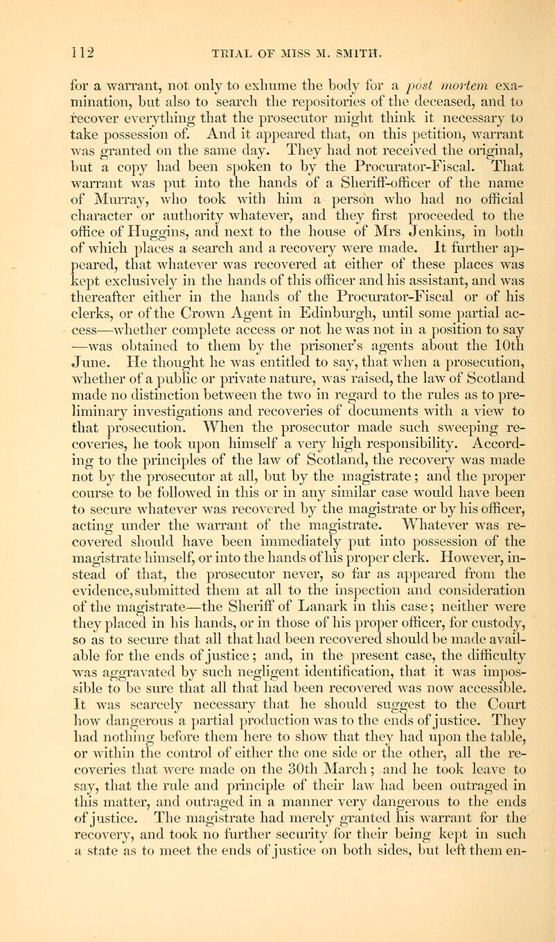 for a warrant, not only to exhume the body for a i?ost mortem exa- mination, but also to search the repositories of the deceased, and to recover everything that the prosecutor might think it necessary to take possession of. And it appeared that, on this petition, warrant was granted on the same day. They had not received the original, but a copy had been spoken to by the Procurator-Fiscal. That warrant was put into the hands of a SheriflP-oflEicer of the name of Murray, who took with him a person who had no official character or authority whatever, and they first proceeded to the office of Huggins, and next to the house of Mrs Jenkins, in both of which places a search and a recovery were made. It further ap- peared, that whatever was recovered at either of these places was kept exclusively in the hands of this officer and his assistant, and was thereafter either in the hands of the Procurator-Fiscal or of his clerks, or of the Crown Agent in Edinburgh, imtil some partial ac- cess—whether complete access or not he was not in a position to say —was obtained to them by the prisoner's agents about the 10th June. He thought he was entitled to say, that when a prosecution, whether of a public or private nature, was raised, the law of Scotland made no distinction between the two in regard to the rules as to pre- liminary investigations and recoveries of documents with a view to that prosecution. When the prosecutor made such sweeping re- coveries, he took upon himself a very high responsibility. Accord- ing to the principles of the law of Scotland, the recovery was made not by the prosecutor at all, but by the magistrate; and the proper course to be followed in this or in any similar case would have been to secure whatever was recovered by the magistrate or by his officer, acting under the warrant of the magistrate. Whatever was re- covered should have been immediately put into possession of the magistrate himself, or into the hands of his proper clerk. However, in- stead of that, the prosecutor never, so far as appeared from the evidence, submitted them at all to the inspection and consideration of the magistrate—the Sheriff of Lanark in this case; neither were they placed in his hands, or in those of his proper officer, for custody, so as to secure that all that had been recovered should be made avail- able for the ends of justice; and, in the present case, the difficulty was aggravated by such negligent identification, that it was impos- sible to be sure that all that had been recovered was now accessible. It was scarcely necessary that he should suggest to the Court how dangeix)us a partial production was to the ends of justice. They had nothing before them here to show that they had upon the table, or within the control of either the one side or the other, all the re- coveries that were made on the oOth March; and he took leave to say, that the rule and principle of their law had been outraged in this matter, and outraged in a manner very dangerous to the ends of justice. The magistrate had merely granted his warrant for the recovery, and took no further security for their being kej^t in such a state as to meet the ends of justice on both sides, but left them en-