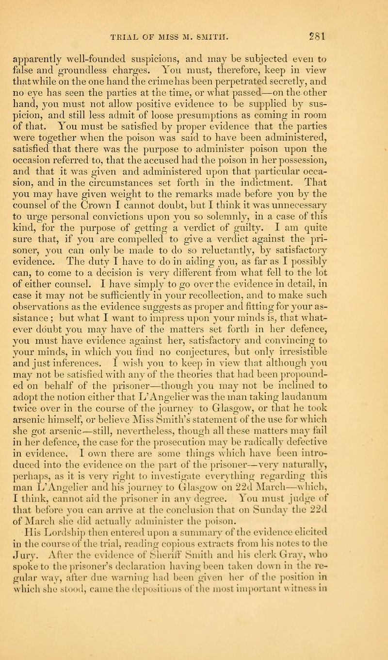 apparently well-founded suspicions, and may be subjected even to false and groundless charges. You nnist, therefore, keep in view thatwhile on the one hand the criniehas been perpetrated secretly, and no eye has seen the parties at the time, or what passed—on the other hand, you must not allow positive e^•idellce to be supplied by sus- picion, and still less admit of loose presumptions as coming in room of that. You must be satisfied by proper evidence that the parties were together when the poison was said to have been administered, satisfied that there was the purpose to administer poison upon the occasion referred to, that the accused had the poison in her possession, and that it was given and administered upon that particular occa- sion, and in the circumstances set forth in the indictment. That you may have given weight to the remarks made before you by the counsel of the Crown I cannot doixbt, but I think it was unnecessary to urge personal convictions upon you so solemnly, in a case of this kind, for the purpose of getting a verdict of guilty. I am quite sure that, if you are compelled to give a verdict against the ])ri- soner, you can only be made to do so reluctantly, by satisfactory evidence. The duty I have to do in aiding you, as far as I possibly can, to come to a decision is very different from what fell to the lot of either counsel. I have simply to go over the evidence in detail, in case it may not be sufficiently in your recollection, and to make such observations as the e^ddence suggests as proper and fitting for your as- sistance ; but what I want to impress upon your minds is, that what- CA'er doubt you may have of the matters set forth in her defence, you must have evidence against her, satisfactory and convincing to your minds, in which you find no conjectures, but only iiTesistible and just inferences. I wish you to keep in view that altliougli you may not be satisfied with any of the theories that had been propouml- ed on behalf of the prisoner—though you may not be inclined to adopt the notion cither that L'xVngelier was the man taking laudanum twice over in tlie course of the journey to Glasgow, or that he took arsenic himself, or belie\e Miss Smith's statement of the use for which she got arsenic—still, nevertheless, thougli all these matters may fail in her defence, the case for the prosecution may be radically defective in e^•idence. I own there are some tilings which have been intro- duced into the evidence on the part of the prisoner—very naturally, perhaps, as it is very right to investigate everything regarding this man li'Angclier and his journey to Glasgow on 22d March—which, I think, cannot aid the prisoner in any degree. You nnist judge of that before you can arrive at tlie conclusion that on Sunday the 22d of jNIarch she did actually administer the ])oison. His Lordship then entered u[)on a summary of the evidence elicited in the course of the trial, reading co])ious extracts from his notes to the .lury. After the evidence of Sheriff Smith and his clerk Gray, who spoke to the ]n'isoner's declaration having been taken down in the re- gular way, after due warning had been given her of the position in which .>he stood, came the de|io.>ili(ins of the most important w itness iu