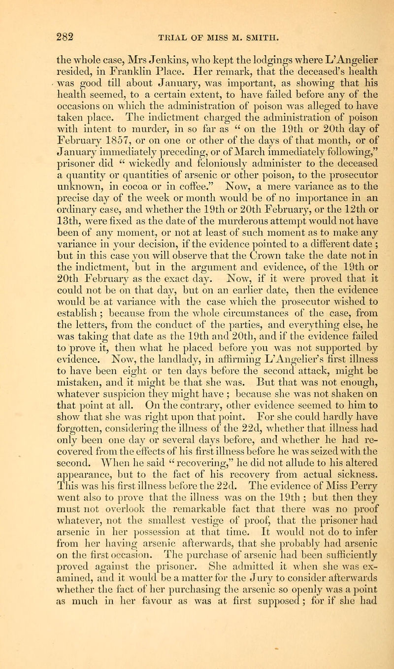 the whole case, Mrs Jenkins, who kept the lodgings where L'Angelier resided, in Franklin Place. Her remark, that the deceased's health was good till about January, was important, as showing that his health seemed, to a certain extent, to have failed before any of the occasions on which the administration of poison was alleged to have taken place. The indictment charged the administration of poison with intent to murder, in so far as  on the 19th or 20th day of February 1857, or on one or other of the days of that month, or of January immediately preceding, or of March immediately following, prisoner did  wickedly and feloniously administer to the deceased a quantity or quantities of arsenic or other poison, to the prosecutor unknown, in cocoa or in coffee. Now, a mere variance as to the precise day of the M^eek or month would be of no importance in an ordinary case, and whether the 19th or 20th February, or the 12th or 13th, were fixed as the date of the murderous attempt would not have been of any moment, or not at least of such moment as to make any variance in your decision, if the evidence pointed to a different date ; but in this case you will observe that the Crown take the date not in the indictment, but in the argument and evidence, of the 19th or 20th February as the exact day. Now, if it were proved that it could not be on that day, but on an earlier date, then the evidence would be at variance with the case which the prosecutor wished to establish ; because from the whole cu'cumstances of the case, fi'om the letters, from the conduct of the parties, and everything else, he was taking that date as the 19th and 20th, and if the evidence failed to prove it, then what he placed before you was not supported by evidence. Now, the landlady, in affirming L'Aiigelier's first illness to have been eight or ten days before the second attack, might be mistaken, and it might be that she was. But that was not enough, whatever suspicion they might have ; because she was not shaken on that point at all. On the contrary, other evidence seemed to him to show that she was right vipon that point. For she could hardly have forgotten, considering the illness of the 22d, whether that illness had only been one day or several days before, and whether he had re- covered from the effects of his first illness before he was seized with the second. When he said  recovering, he did not allude to his altered appearance, but to the fact of his recovery from actual sickness. This was his first illness before the 22d. The evidence of Miss Perry went also to prove that the illness was on the 19th ; but then they must not overlook the remarkable fact that there was no proof whatever, not the smallest vestige of proof, that the prisoner had arsenic in her possession at that time. It would not do to infer from her having arsenic afterwards, that she probably had arsenic on the first occasion. The purchase of arsenic had been sufficiently proved against the prisoner. She admitted it when she was ex- amined, and it would be a matter for the J ury to consider afterwards whether the fact of her purchasing the arsenic so openly was a point as much in licr favour as was at first supposed; for if she had