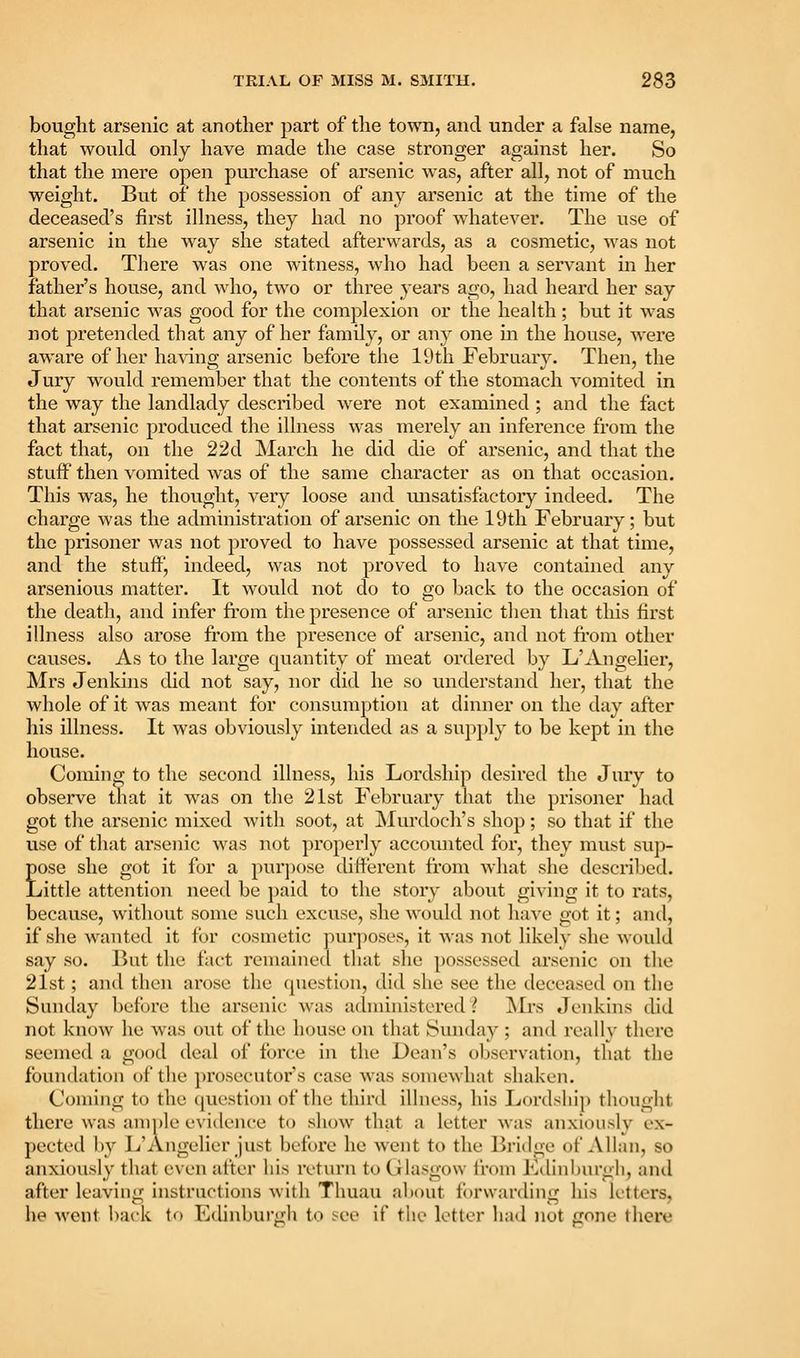 bought arsenic at another part of the town, and under a false name, that would only have made the case stronger against her. So that the mere open purchase of arsenic was, after all, not of much weight. But of the possession of any arsenic at the time of the deceased's first illness, they had no proof whatever. The use of arsenic in the way she stated afterwards, as a cosmetic, was not proved. There was one witness, who had been a servant in her father's house, and who, two or three years ago, had heard her say that arsenic was good for the complexion or the health; but it was not pretended that any of her family, or any one in the house, were aware of her having arsenic before the 19th February. Then, the Jury would remember that the contents of the stomach vomited in the way the landlady described were not examined ; and the fact that arsenic produced the illness was merely an inference from the fact that, on the 22d March he did die of arsenic, and that the stuff then vomited was of the same character as on that occasion. This was, he thought, very loose and unsatisfactory indeed. The charge was the administration of arsenic on the 19tli Februarv; but the prisoner was not j^roved to have possessed arsenic at that time, and the stuff, indeed, was not proved to have contained any arsenious matter. It would not do to go back to the occasion of the death, and infer from the presence of arsenic then that this first illness also arose from the presence of arsenic, and not from other causes. As to the large quantity of meat ordered by L'Angelier, Mrs Jenkins did not say, nor did he so understand her, that the whole of it was meant for consumption at dinner on the day after his illness. It was obviously intended as a supply to be kept in the house. Coming to the second illness, his Lordship desired the Jury to observe that it was on the 21st February that the prisoner had got the arsenic mixed with soot, at ISIurdoch's shop; so that if the use of that arsenic was not properly accounted for, they must sup- pose she got it for a purpose different from what she described. Little attention need be paid to the story about giving it to rats, because, without some such excuse, she would not have got it; antl, if she w^anted it for cosmetic pur])Oses, it was not likely she would say so. But the fact remained that she possessed ai'senic on the 21st; and then arose the question, did she see the deceased on the Sunday before the arsenic was administered? Mrs Jenkins did not know he was out of the house on that Sunday ; and really there seemed a good deal of force in the Dean's observation, that the foundation of the prosecutor s case was somewhat shaken. Coming to the question of the third illness, his Lordshi]) thought there was ample evidence to show that a letter was anxiously ex- pected by L'Angelier just before he went to the Bridge of Allan, so anxiously that even after his return to Glasgow from Ldinburgh, and after leaving instructions with Thuau about forwarding his k-tters, he went i)ack to Edinburgh to Jce if the letter had not gone there