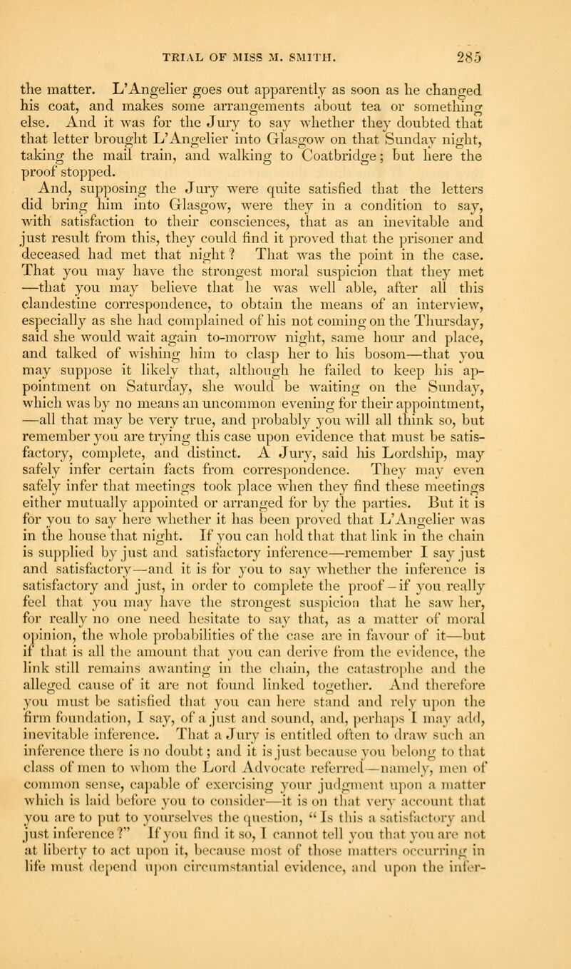 the matter. L'Angelier goes out apparently as soon as he changed his coat, and makes some arrangements about tea or somethino- else. And it was for the Jury to say whether they doubted that that letter brought L'Angelier into Glasgow on that Sunday night, taking the mail train, and walking to Coatbridge; but here the proof stopped. And, sup])osing the Jury w'ere quite satisfied that the letters did bring him into Glasgow, were they in a condition to say, with satisfaction to their consciences, that as an inevitable and just result from this, they could find it proved that the prisoner and deceased had met that night ? That was the point in the case. That you may have the strongest moral suspicion that they met —that you may believe that he was well able, after all this clandestine correspondence, to obtain the means of an interview, especially as she had complained of his not coming on the Tliursday, said she would wait again to-morrow night, same hour and place, and talked of wishing him to clasp her to his bosom—that you may suppose it likely that, although he failed to keep his ap- pointment on Saturday, she would be waiting on the Sunday, which was by no means an uncommon evening for their a])pointment, —all that may be very true, and probably you will all tliink so, but remember you are trying this case upon evidence that must be satis- factory, complete, and distinct. A Jury, said his Lordship, may safely infer certain facts from correspondence. They may even safely infer that meetings took place wdien they find these meetings either mutually appointed or arranged for by the parties. But it is for you to sa}^ here whether it has been proved that L'Angelier was in the house that night. If you can hold that that link in the chain is supplied by just and satisfactory inference—remember I say just and satisfactory—and it is for you to sa}'^ whether the inference is satisfactory and just, in order to complete the proof— if you really feel that you may have the strongest suspicion that he saw her, for really no one need hesitate to say that, as a matter of moral o])inion, the whole probaljilities of the case are in favour of it—but if that is all the amount that you can derive from the e\idence, the link still remains awanting in the chain, the catastrophe and the allcii-ed cause of it are not found linked toiicther. And therefore you must be satisfied that you can here stand and rely upon the firm foundation, I say, of a just and sound, and, perhaps I may add, inevitable inference. That a Jury is entitled often to draw sucli an inference there is no doubt; and it is just because you Ijelong to that class of men to whom the Lord Advocate referreil—namely, men of common sense, ca])able of exercising your juflgment upon a matter which is laid before you to consider—it is on that very account that you are to put to yourselves the question,  Is tliis a satisfactory and just inference? If you find it so, 1 cainiot tell you that you are not at liberty to act upon it, because most of those matters occurring in life nnist (le[)en(l upon circumstantial evidence, and iipon the infer-