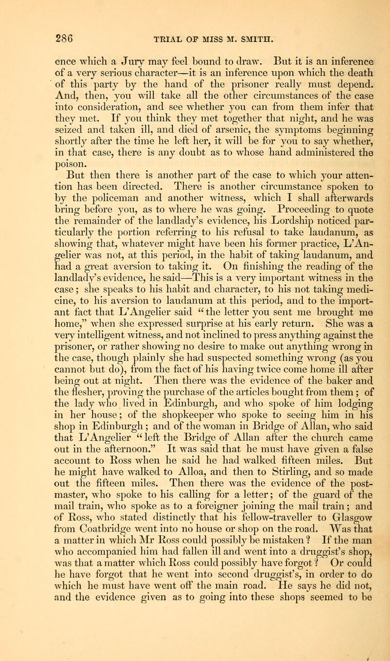ence which a Jury may feel bound to draw. But it is an inference of a very serious character—it is an inference upon which the death of this party by the hand of the prisoner really must depend. And, then, you will take all the other circumstances of the case into consideration, and see whether you can from them infer that they met. If you think they met together that night, and he was seized and taken ill, and died of arsenic, the symptoms beginning shortly after the time he left her, it will be for you to say whether, in that case, there is any doubt as to whose hand administered the poison. But then there is another part of the case to which your atten- tion has been directed. There is another circumstance spoken to by the policeman and another witness, which I shall afterwards bring before you, as to where he was going. Proceeding to quote the remainder of the landlady's evidence, his Lordsliip noticed par- ticularly the portion referring to his reftisal to take laudanum, as showing that, whatever might have been his former practice, L'An- gelier was not, at this period, in the habit of taking laudanum, and had a gTeat aversion to taking it. On finishing the reading of the landlady's evidence, he said—This is a very important witness in the case; she speaks to his habit and character, to his not taking medi- cine, to his aversion to laudanum at this period, and to the import- ant fact that L'Angelier said the letter you sent me brought me home, when she expressed surprise at his early return. She was a very intelligent witness, and not inclined to press anything agamst the prisoner, or rather showing no desire to make out anything wrong m the case, though plainly she had suspected something wrong (as you cannot but do), from the fact of his having twice come home ill after being out at night. Then there was the evidence of the baker and the flesher, proving the pm'chase of the articles bought from them; of the lady who lived in Edinburgh, and who spoke of him lodging in her house; of the shopkeeper who spoke to seeing him in his shop in Edinburgh; and of the woman in Bridge of Allan, who said that L'Angelier  left the Bridge of Allan after the church came out in the afternoon. It was said that he must have given a false account to Ross when he said he had walked fifteen miles. But he might have walked to Alloa, and then to Stirling, and so made out the fifteen miles. Then there was the evidence of the post- master, who spoke to his calling for a letter; of the guard of the mail train, who spoke as to a foreigner joining the mail train; and of Ross, who stated distinctly that his fellow-traveller to Glasgow fiom Coatbridge went into no house or shop on the road. Was that a matter in which Mr Ross could possibly be mistaken ? If the man who accompanied him had fallen ill and went into a druggist's shop, was that a matter which Ross could possibly have forgot I Or could he have forgot that he went into second druggist's, in order to do which he must have went off the main road. He says he did not, and the evidence given as to going into these shops seemed to be