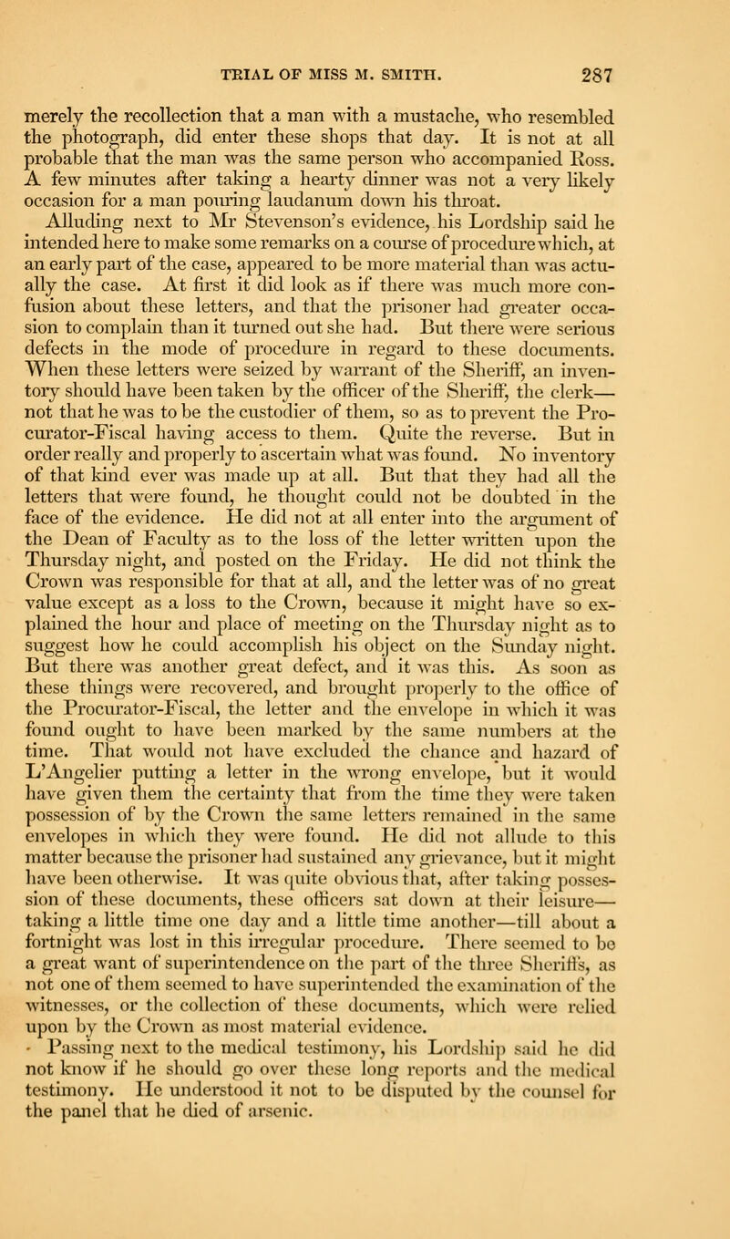 merely the recollection that a man with a mustache, who resembled the photograph, did enter these shops that day. It is not at all probable that the man was the same person who accompanied Ross. A few minutes after taking a hearty dinner was not a very hkely occasion for a man pouring laudanum down his throat. Alluding next to Mr Stevenson's evidence, his Lordship said he intended here to make some remarks on a course of procedure which, at an early part of the case, appeared to be more material than was actu- ally the case. At first it did look as if there was much more con- fusion about these letters, and that the prisoner had greater occa- sion to complain than it turned out she had. But there were serious defects in the mode of procedure in regard to these documents. When these letters were seized by waiTant of the Sheriff, an inven- tory should have been taken by the officer of the Sheriff!, the clerk— not that he was to be the custodier of them, so as to prevent the Pro- curator-Fiscal having access to them. Quite the reverse. But in order really and properly to ascertain what was found. No inventory of that kind ever was made up at all. But that they had all the letters that were found, he thought could not be doubted in tlie face of the evidence. He did not at all enter into the argument of the Dean of Faculty as to the loss of the letter wintten upon the Thursday night, and posted on the Friday. He did not think the Crown was responsible for that at all, and the letter was of no gi*eat value except as a loss to the Crown, because it might have so ex- plained the hour and place of meeting on the Thursday night as to suggest how he could accomplish his object on the Simday night. But there was another great defect, and it was this. As soon as these things were recovered, and brought pro])erly to the office of the Procurator-Fiscal, the letter and the envelope in w'hich it was found ought to have been marked by the same numbers at the time. That would not have excluded the chance and hazard of L'Angelier putting a letter in the wrong envelope, but it would have given them the certainty that from the time they Averc taken possession of by the Crown the same letters remained in the same envelopes in wdiich they were found. He did not alKide to this matter because the prisoner had sustained any grievance, but it might have been otherwise. It was quite obvious that, after taking posses- sion of these documents, these officers sat down at their leisure— taking a little time one day and a little time another—till about a fortnight was lost in this irregular procedure. There seemed to bo a great want of superintendence on the part of the three Sheriff's, as not one of them seemed to have superintended the examination of the witnesses, or tlie collection of these documents, which were relied upon by the Crown as most material evidence. • Passing next to the medical testimony, his Lordship said lie did not know if he should go over these long reports and the medical testimony. He understood it not to be disputed by the comisel for the panel that he died of arsenic.
