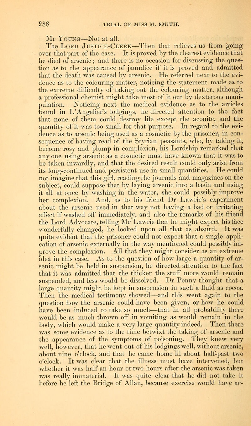 Mr Young—Not at all. The Lord Justice-Clerk—Then that relieves us from gomg over that part of the case. It is proved by the clearest e^dclence that he died of arsenic; and there is no occasion for discussing the ques- tion as to the appearance of jaundice if it is proved and admitted that the death was caused by arsenic. He referred next to the evi- dence as to the colouring matter, noticing the statement made as to the extreme difficulty of taking out the colouring matter, although a professional chemist might take most of it out by dexterous mani- pulation. Noticing next the medical evidence as to the articles found in L'Angelier's lodgings, he directed attention to the fact that none of them could destroy life except the aconite, and the quantity of it was too small for that purpose. In regard to the evi- dence as to arsenic being used as a cosmetic by the prisoner, in con- sequence of having read of the Styrian peasants, who, by taking it, become rosy and plump in complexion, his Lordship remarked that any one using arsenic as a cosmetic must have known that it was to be taken inwardly, and that the desired result could only arise from its long-continued and persistent use in small quantities. He could not imagine that this girl, reading the journals and magazines on the subject, could suppose that by laying arsenic into a basin and using it all at once by washing in the water, she could possibly improve her complexion. And, as to his friend Dr Lawrie's experiment about the arsenic used in that way not having a bad or irritating effect if washed off immediately, and also the remarks of his friend the Lord Advocate, telling ]\ir Lawrie that he might expect his face wonderfully changed, he looked upon all that as absurd. It was quite evident that the prisoner could not expect that a single appli- cation of arsenic externally in the way mentioned could possibly im- prove the complexion. All that they might consider as an extreme idea in this case. As to the question of how large a quantity of ar- senic might be held in suspension, he directed attention to the fact that it was admitted that the thicker the stuff more would remain suspended, and less would be dissolved. Dr Penny thought that a large quantity might be kept in suspension in such a fluid as cocoa. Then the medical testimony showed—and this went again to the question how the arsenic could have been given, or how he could have been induced to take so much—that in all probability there would be as much thrown off in vomiting as would remain in the body, which would make a very large quantity indeed. Then there was some evidence as to the time betwixt the taldng of arsenic and the appearance of the symptoms of poisoning. They knew very well, however, that he went out of his lodgings well, without arsenic, about nine o'clock, and that he came home ill about half-past two o'clock. It was clear that the illness must have intervened, but whether it was half an hour or two hours after the arsenic was taken was really immaterial. It was quite clear that he did not take it before he left the Bridge of Allan, because exercise would have ac-